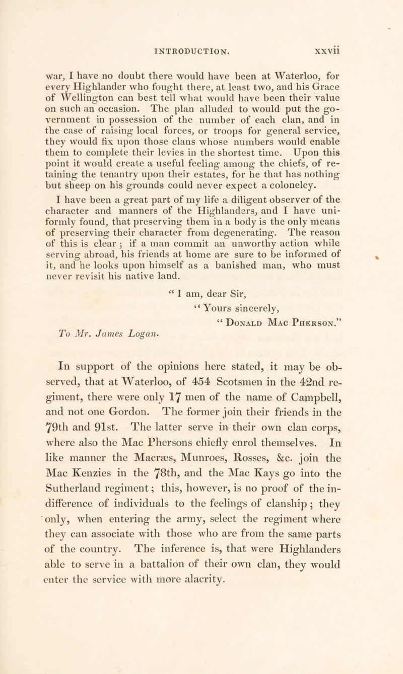 war, I have no doubt there would have been at Waterloo, for every Highlander who fought there, at least two, and his Grace of Wellington can best tell what would have been their value on such an occasion. The plan alluded to would put the go¬ vernment in possession of the number of each clan, and in the case of raising local forces, or troops for general service, they would fix upon those clans whose numbers would enable them to complete their levies in the shortest time. Upon this point it would create a useful feeling among the chiefs, of re¬ taining the tenantry upon their estates, for he that has nothing but sheep on his grounds could never expect a colonelcy. I have been a great part of my life a diligent observer of the character and manners of the Highlanders, and I have uni¬ formly found, that preserving them in a body is the only means of preserving their character from degenerating. The reason of this is clear j if a man commit an unworthy action while serving abroad, his friends at home are sure to be informed of it, and he looks upon himself as a banished man, who must never revisit his native land. To Mr, James Logan• “ I am, dear Sir, ‘‘Yours sincerely, “ Donald Mac Pherson.” In support of the opinions here stated, it may be ob¬ served, that at Waterloo, of 454 Scotsmen in the 42nd re¬ giment, there were only l'J men of the name of Campbell, and not one Gordon. The former join their friends in the 79th and 91st. The latter serve in their own clan corps, where also the Mac Phersons chiefly enrol themselves. In like manner the Macraes, Munroes, Rosses, &amp;c. join the Mac Kenzies in the 78th, and the Mac Kays go into the Sutherland regiment; this, however, is no proof of the in¬ difference of individuals to the feelings of clanship ; they only, when entering the army, select the regiment where they can associate with those who are from the same parts of the country. The inference is, that were Highlanders able to serve in a battalion of their own clan, they would enter the service with more alacrity.