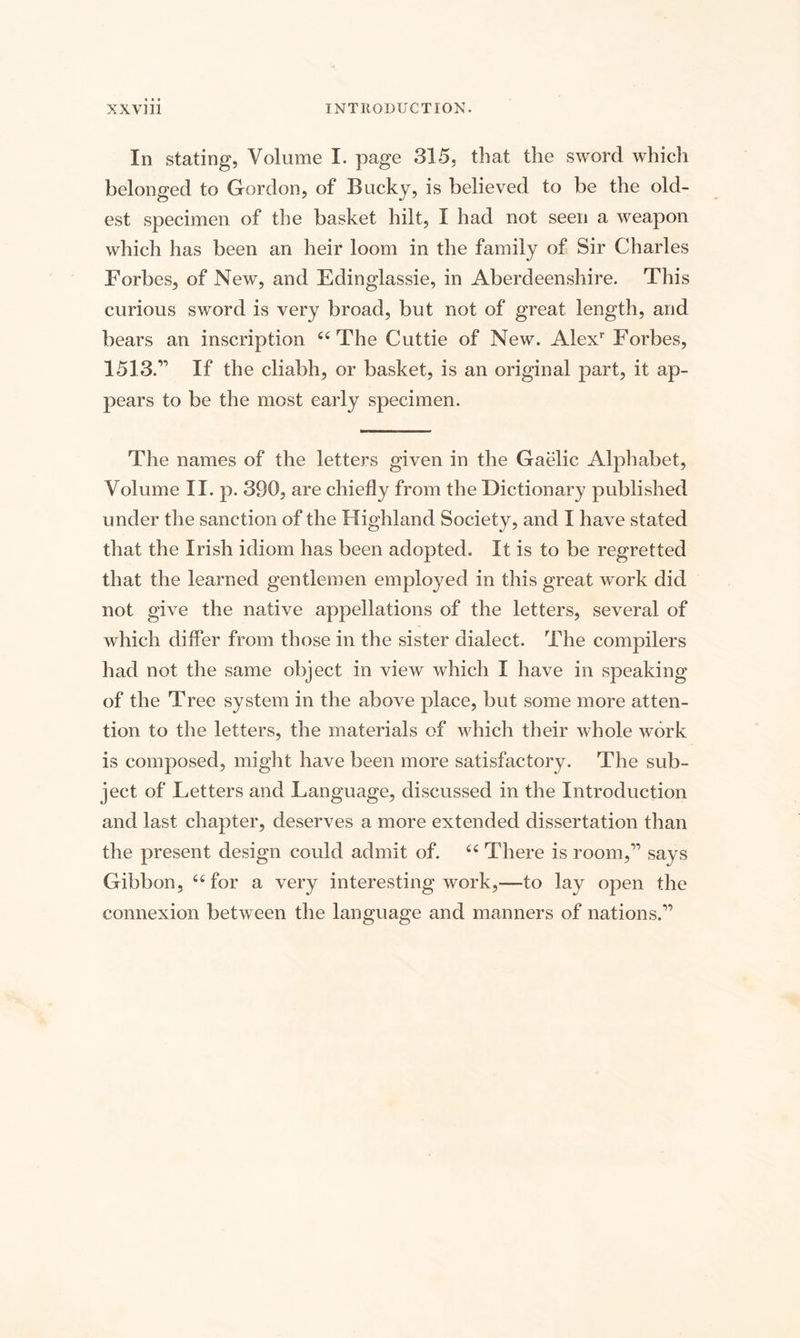 In stating, Volume I. page 315, that the sword which belonged to Gordon, of Bucky, is believed to be the old¬ est specimen of the basket hilt, I had not seen a weapon which has been an heir loom in the family of Sir Charles Forbes, of New, and Edinglassie, in Aberdeenshire. This curious sword is very broad, but not of great length, and bears an inscription 66 The Cuttie of New. Alexr Forbes, 1513.’’ If the cliabh, or basket, is an original part, it ap¬ pears to be the most early specimen. The names of the letters given in the Gaelic Alphabet, Volume II. p. 390, are chiefly from the Dictionary published under the sanction of the Highland Society, and I have stated that the Irish idiom has been adopted. It is to be regretted that the learned gentlemen employed in this great work did not give the native appellations of the letters, several of which differ from those in the sister dialect. The compilers had not the same object in view which I have in speaking of the Tree system in the above place, but some more atten¬ tion to the letters, the materials of which their whole work is composed, might have been more satisfactory. The sub¬ ject of Letters and Language, discussed in the Introduction and last chapter, deserves a more extended dissertation than the present design could admit of. u There is room,” says Gibbon, “ for a very interesting work,—to lay open the connexion between the language and manners of nations.”
