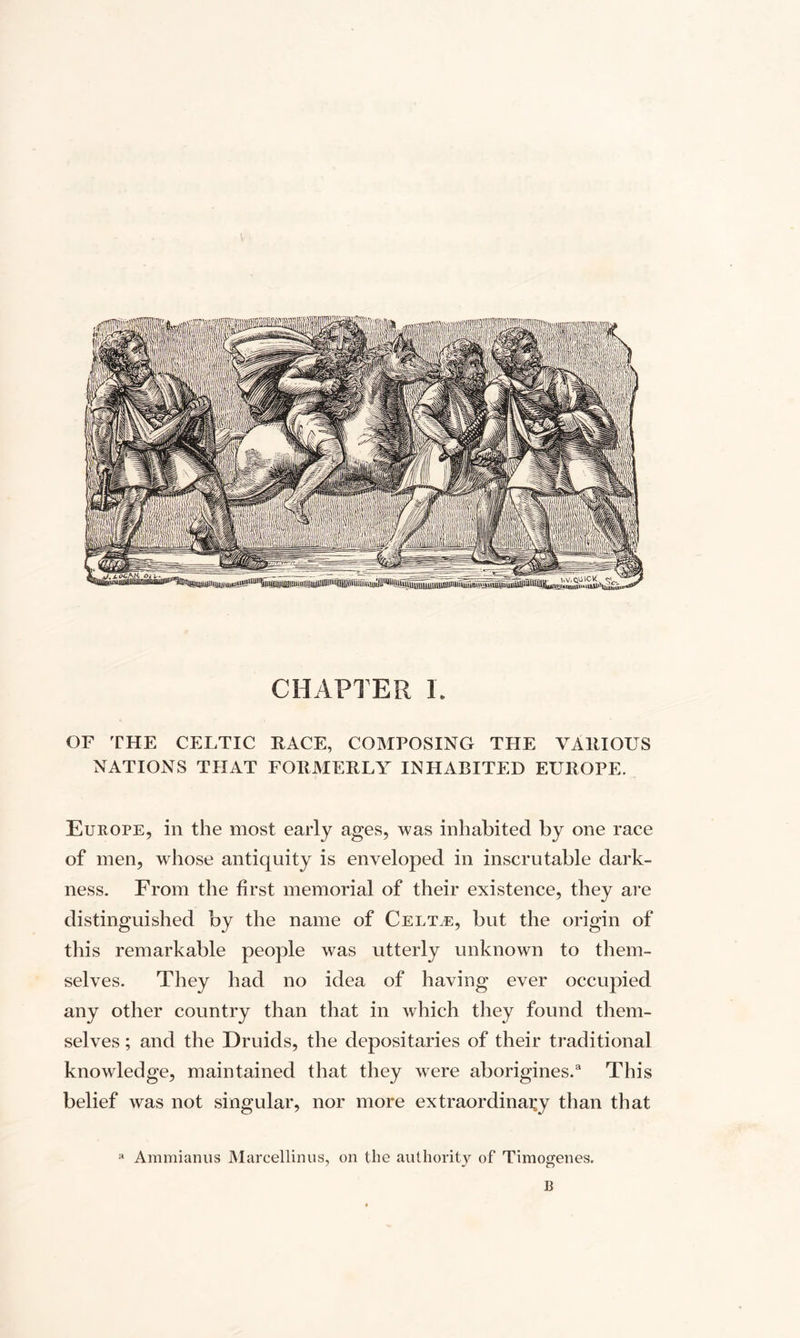 CHAPTER L OF THE CELTIC RACE, COMPOSING THE VARIOUS NATIONS THAT FORMERLY INHABITED EUROPE. Europe, in the most early ages, was inhabited by one race of men, whose antiquity is enveloped in inscrutable dark¬ ness. From the first memorial of their existence, they are distinguished by the name of Celt,e, but the origin of this remarkable people was utterly unknown to them¬ selves. They had no idea of having ever occupied any other country than that in which they found them¬ selves ; and the Druids, the depositaries of their traditional knowledge, maintained that they were aborigines.3 This belief was not singular, nor more extraordinary than that a Ammianus Marcellinus, on the authority of Timogenes. B