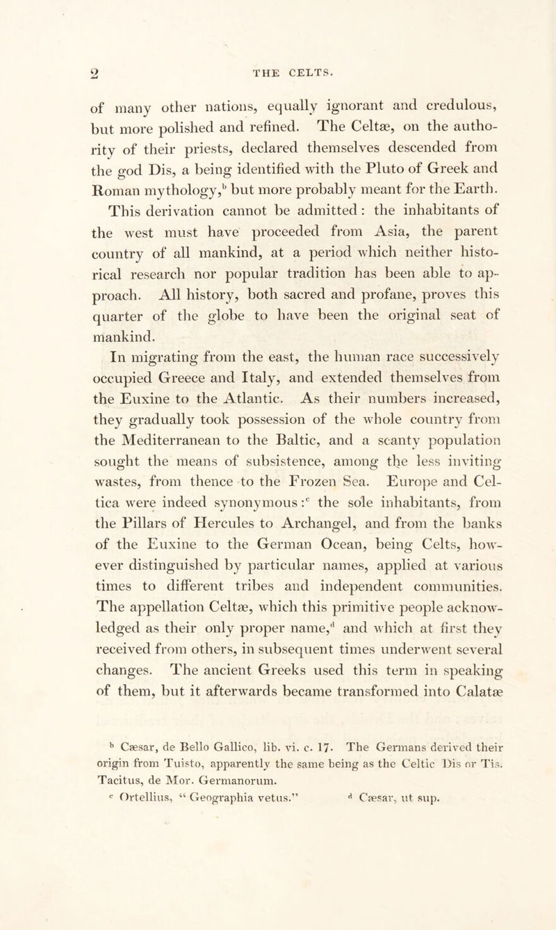 of many other nations, equally ignorant and credulous, but more polished and refined. The Celtae, on the autho¬ rity of their priests, declared themselves descended from the god Dis, a being identified with the Pluto of Greek and Roman mythology,1 but more probably meant for the Earth. This derivation cannot be admitted : the inhabitants of the west must have proceeded from Asia, the parent country of all mankind, at a period which neither histo¬ rical research nor popular tradition has been able to ap¬ proach. All history, both sacred and profane, proves this quarter of the globe to have been the original seat of mankind. In migrating from the east, the human race successively occupied Greece and Italy, and extended themselves from the Euxine to the Atlantic. As their numbers increased, they gradually took possession of the whole country from the Mediterranean to the Baltic, and a scanty population sought the means of subsistence, among the less inviting wastes, from thence to the Frozen Sea. Europe and Cel- tica were indeed synonymous :c the sole inhabitants, from the Pillars of Hercules to Archangel, and from the banks of the Euxine to the German Ocean, being Celts, how¬ ever distinguished by particular names, applied at various times to different tribes and independent communities. The appellation Celtae, which this primitive people acknow¬ ledged as their only proper name/ and which at first they received from others, in subsequent times underwent several changes. The ancient Greeks used this term in speaking of them, but it afterwards became transformed into Calatae b Caesar, de Bello Gallico, lib. vi. c. 17* The Germans derived their origin from Tuisto, apparently the same being as the Celtic Dis or Tis. Tacitus, de Mor. Germanorum. e Ortellius, “ Geographia vetus.” d Caesar, ut sup.