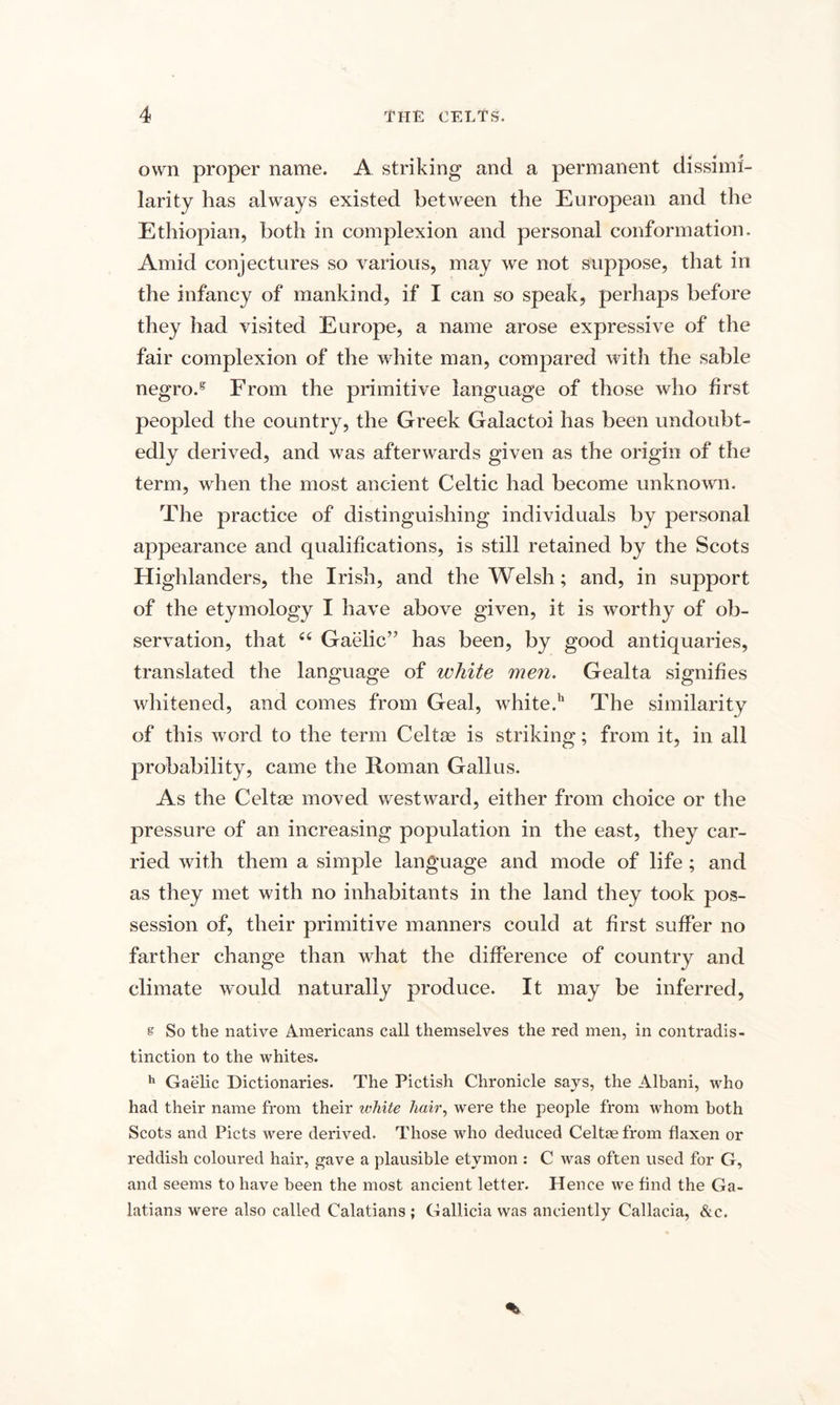 own proper name. A striking and a permanent dissimi¬ larity has always existed between the European and the Ethiopian, both in complexion and personal conformation. Amid conjectures so various, may we not suppose, that in the infancy of mankind, if I can so speak, perhaps before they had visited Europe, a name arose expressive of the fair complexion of the white man, compared with the sable negro.g From the primitive language of those who first peopled the country, the Greek Galactoi has been undoubt¬ edly derived, and was afterwards given as the origin of the term, when the most ancient Celtic had become unknown. The practice of distinguishing individuals by personal appearance and qualifications, is still retained by the Scots Highlanders, the Irish, and the Welsh; and, in support of the etymology I have above given, it is worthy of ob¬ servation, that “ Gaelic” has been, by good antiquaries, translated the language of white men. Gealta signifies whitened, and comes from Geal, white.11 The similarity of this word to the term Celtse is striking; from it, in all probability, came the Roman Gall us. As the Celtse moved westward, either from choice or the pressure of an increasing population in the east, they car¬ ried with them a simple language and mode of life ; and as they met with no inhabitants in the land they took pos¬ session of, their primitive manners could at first suffer no farther change than what the difference of country and climate would naturally produce. It may be inferred, s So the native Americans call themselves the red men, in contradis¬ tinction to the whites. h Gaelic Dictionaries. The Pictish Chronicle says, the Albani, who had their name from their white hair, were the people from whom both Scots and Piets were derived. Those who deduced Celtce from flaxen or reddish coloured hair, gave a plausible etymon : C was often used for G, and seems to have been the most ancient letter. Hence we And the Ga¬ latians were also called Calatians ; Gallicia was anciently Callacia, &amp;c.