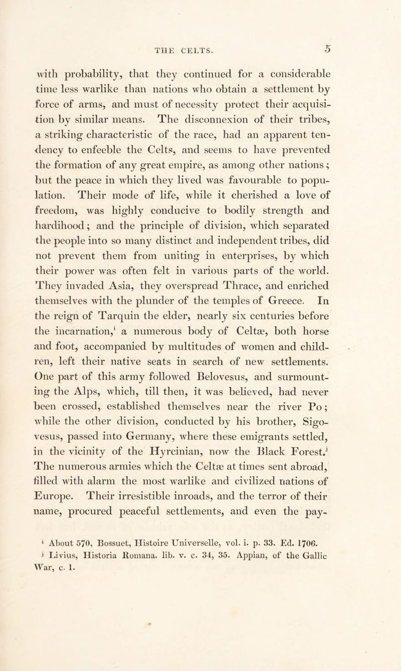 with probability, that they continued for a considerable time less warlike than nations who obtain a settlement by force of arms, and must of necessity protect their acquisi¬ tion by similar means. The disconnexion of their tribes, a striking characteristic of the race, had an apparent ten¬ dency to enfeeble the Celts, and seems to have prevented the formation of any great empire, as among other nations; but the peace in which they lived was favourable to popu¬ lation. Their mode of life, while it cherished a love of freedom, was highly conducive to bodily strength and hardihood; and the principle of division, which separated the people into so many distinct and independent tribes, did not prevent them from uniting in enterprises, by which their power was often felt in various parts of the world. They invaded Asia, they overspread Thrace, and enriched themselves with the plunder of the temples of Greece. In the reign of Tarquin the elder, nearly six centuries before the incarnation,1 a numerous body of Celtae, both horse and foot, accompanied by multitudes of women and child¬ ren, left their native seats in search of new settlements. One part of this army followed Belovesus, and surmount¬ ing the Alps, which, till then, it was believed, had never been crossed, established themselves near the river Po; while the other division, conducted by his brother, Sigo- vesus, passed into Germany, where these emigrants settled, in the vicinity of the Hyrcinian, now the Black Forests The numerous armies which the Celtse at times sent abroad, filled with alarm the most warlike and civilized nations of Europe. Their irresistible inroads, and the terror of their name, procured peaceful settlements, and even the pay- * About 570, Bossuet, Histoire Universelle, vol. i. p. 33. Ed. 1706. &gt; Livius, Historia liomana. lib. v. c. 34, 35. Appian, of the Gallic War, c- 1.