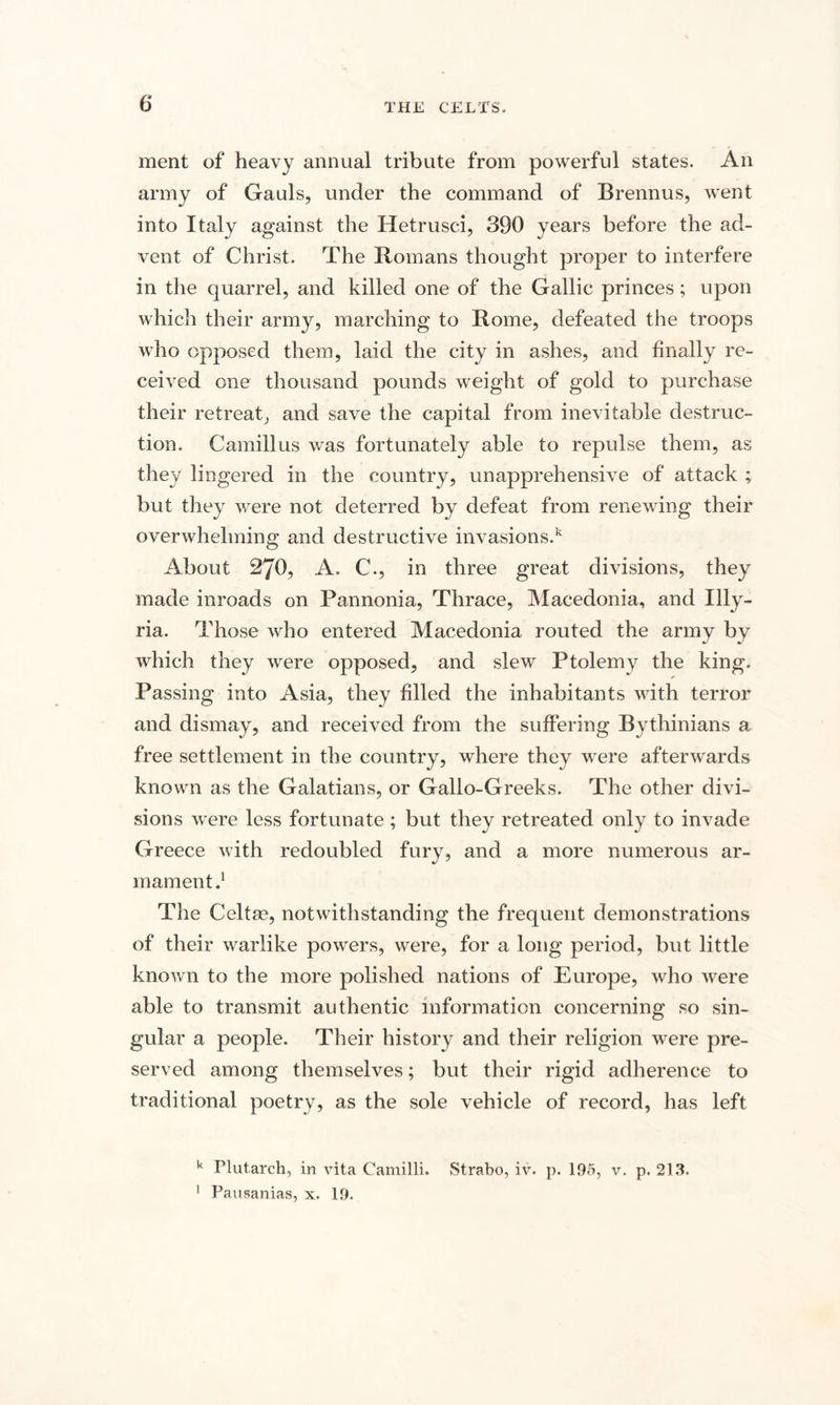 ment of heavy annual tribute from powerful states. An army of Gauls, under the command of Brennus, went into Italy against the Hetrusci, 390 years before the ad¬ vent of Christ. The Romans thought proper to interfere in the quarrel, and killed one of the Gallic princes; upon which their army, marching to Rome, defeated the troops who opposed them, laid the city in ashes, and finally re¬ ceived one thousand pounds weight of gold to purchase their retreat, and save the capital from inevitable destruc¬ tion. Camillus was fortunately able to repulse them, as they lingered in the country, unapprehensive of attack ; but they were not deterred by defeat from renewing their overwhelming and destructive invasions.* About 270, A. C., in three great divisions, they made inroads on Pannonia, Thrace, Macedonia, and Illy¬ ria. Those who entered Macedonia routed the army by which they were opposed, and slew Ptolemy the king. Passing into Asia, they filled the inhabitants with terror and dismay, and received from the suffering Bythinians a free settlement in the country, where they were afterwards known as the Galatians, or Gallo-Greeks. The other divi¬ sions were less fortunate ; but they retreated only to invade Greece with redoubled fury, and a more numerous ar¬ mament The Celts?, notwithstanding the frequent demonstrations of their warlike powers, were, for a long period, but little known to the more polished nations of Europe, who were able to transmit authentic information concerning so sin¬ gular a people. Their history and their religion were pre¬ served among themselves; but their rigid adherence to traditional poetry, as the sole vehicle of record, has left k Plutarch, in vita Camilli. Strabo, iv. p. 195, v. p. 213. 1 Pausanias, x. 19.