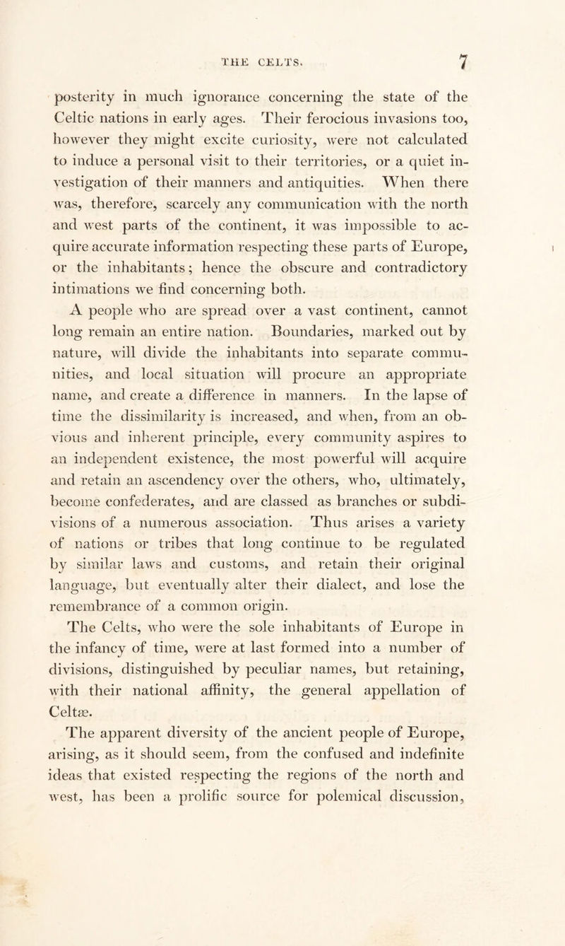 posterity in much ignorance concerning the state of the Celtic nations in early ages. Their ferocious invasions too, however they might excite curiosity, were not calculated to induce a personal visit to their territories, or a quiet in¬ vestigation of their manners and antiquities. When there was, therefore, scarcely any communication with the north and west parts of the continent, it was impossible to ac¬ quire accurate information respecting these parts of Europe, or the inhabitants; hence the obscure and contradictory intimations we find concerning both. A people who are spread over a vast continent, cannot long remain an entire nation. Boundaries, marked out by nature, will divide the inhabitants into separate commu¬ nities, and local situation will procure an appropriate name, and create a difference in manners. In the lapse of time the dissimilarity is increased, and when, from an ob¬ vious and inherent principle, every community aspires to an independent existence, the most powerful will acquire and retain an ascendency over the others, who, ultimately, become confederates, and are classed as branches or subdi¬ visions of a numerous association. Thus arises a variety of nations or tribes that long continue to be regulated by similar laws and customs, and retain their original language, but eventually alter their dialect, and lose the remembrance of a common origin. The Celts, who were the sole inhabitants of Europe in the infancy of time, were at last formed into a number of divisions, distinguished by peculiar names, but retaining, with their national affinity, the general appellation of Celtse. The apparent diversity of the ancient people of Europe, arising, as it should seem, from the confused and indefinite ideas that existed respecting the regions of the north and west, has been a prolific source for polemical discussion.