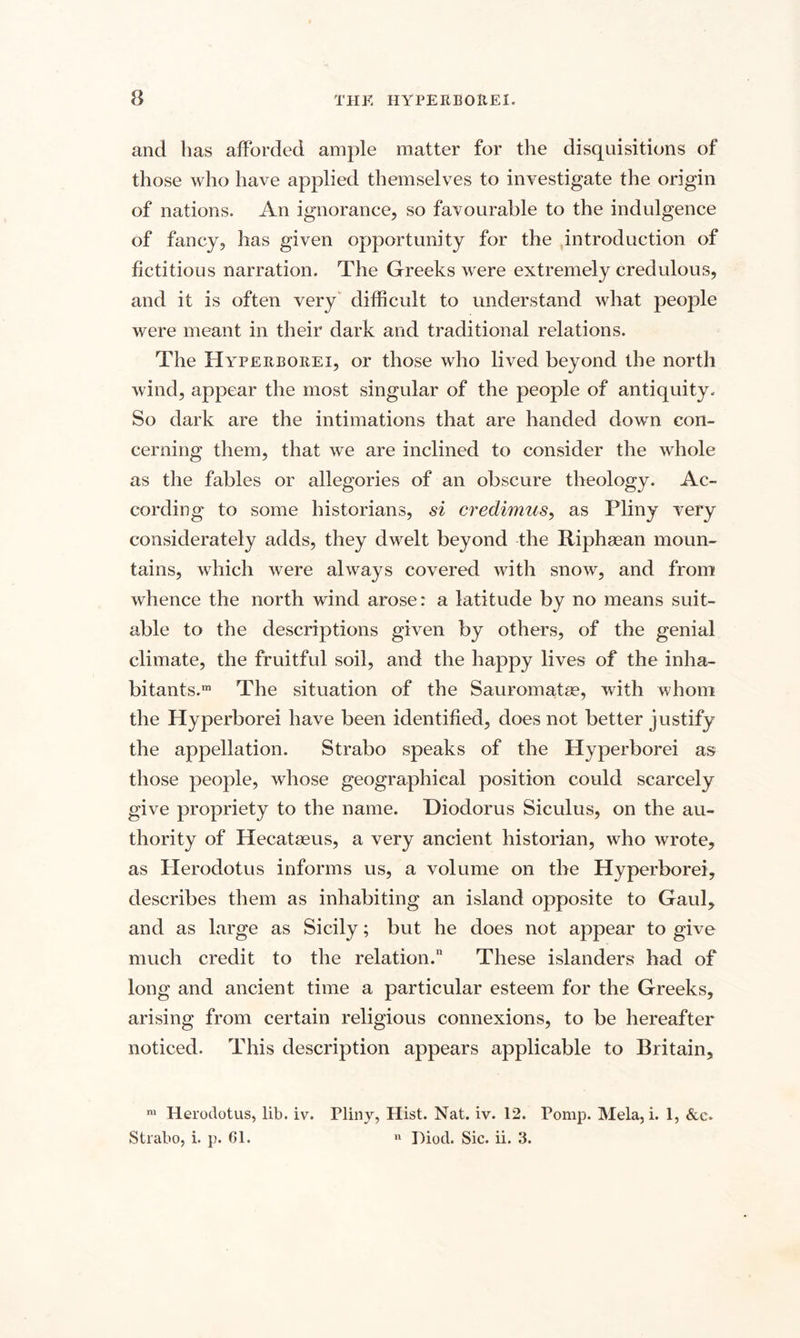 and has afforded ample matter for the disquisitions of those who have applied themselves to investigate the origin of nations. An ignorance, so favourable to the indulgence of fancy, has given opportunity for the introduction of fictitious narration. The Greeks were extremely credulous, and it is often very difficult to understand what people were meant in their dark and traditional relations. The Hyperborei, or those who lived beyond the north wind, appear the most singular of the people of antiquity. So dark are the intimations that are handed down con¬ cerning them, that we are inclined to consider the whole as the fables or allegories of an obscure theology. Ac¬ cording' to some historians, si credimus, as Pliny very considerately adds, they dwelt beyond the Riphaean moun¬ tains, which were always covered with snow, and from whence the north wind arose: a latitude by no means suit¬ able to the descriptions given by others, of the genial climate, the fruitful soil, and the happy lives of the inha¬ bitants.™ The situation of the Sauromatae, with whom the Hyperborei have been identified, does not better justify the appellation. Strabo speaks of the Hyperborei as those people, whose geographical position could scarcely give propriety to the name. Diodorus Siculus, on the au¬ thority of Hecataeus, a very ancient historian, who wrote, as Herodotus informs us, a volume on the Hyperborei, describes them as inhabiting an island opposite to Gaul, and as large as Sicily; but he does not appear to give much credit to the relation. These islanders had of long and ancient time a particular esteem for the Greeks, arising from certain religious connexions, to be hereafter noticed. This description appears applicable to Britain, nl Herodotus, lib. iv. Pliny, Hist. Nat. iv. 12. Pomp. Mela, i. 1, &amp;c. Strabo, i. p. 01. n Piod. Sic. ii. 3.