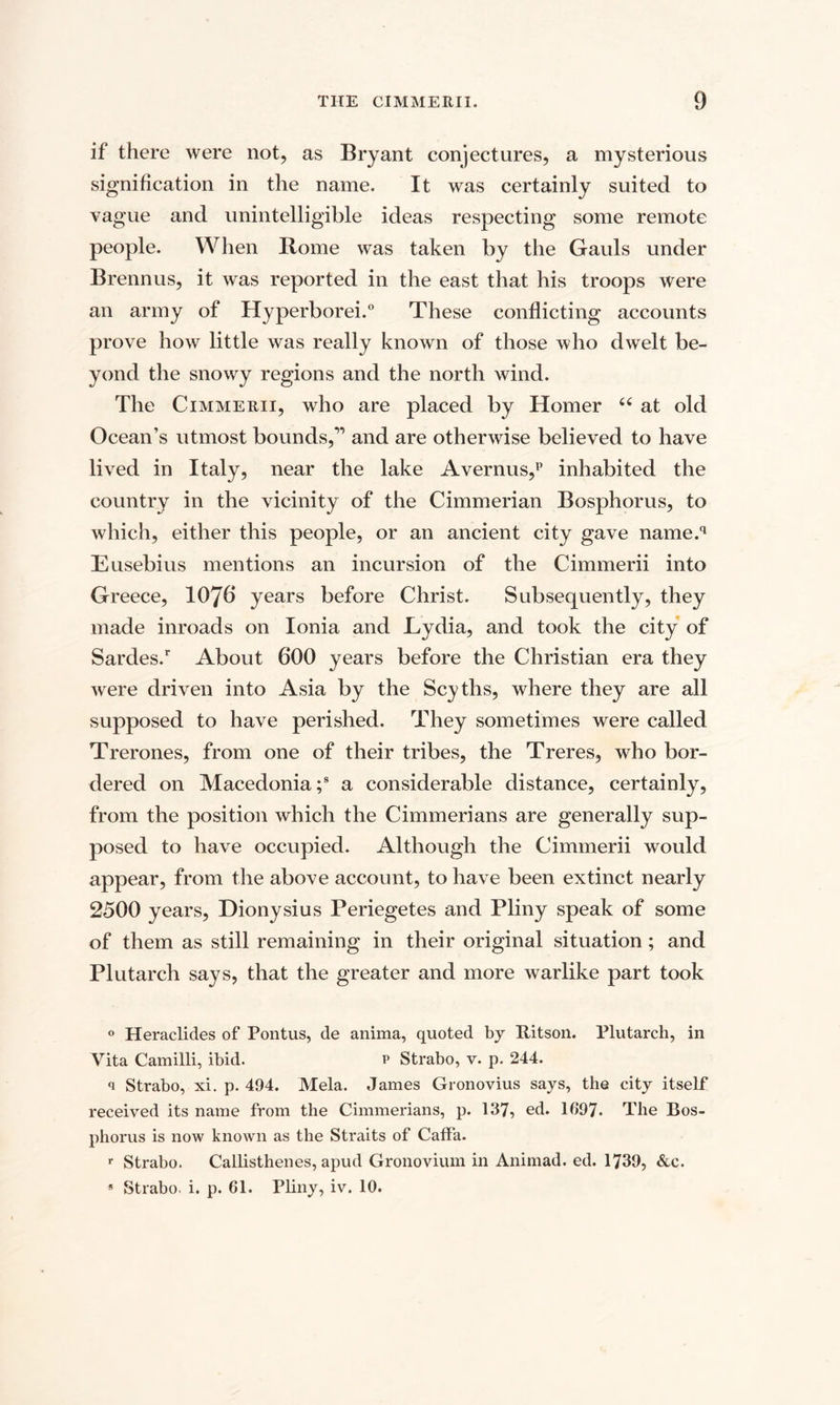 if there were not, as Bryant conjectures, a mysterious signification in the name. It was certainly suited to vague and unintelligible ideas respecting some remote people. When Rome was taken by the Gauls under Brennus, it was reported in the east that his troops were an army of Hyperborei.0 These conflicting accounts prove how little was really known of those who dwelt be¬ yond the snowy regions and the north wind. The Cimmerii, who are placed by Homer “ at old Ocean’s utmost bounds,” and are otherwise believed to have lived in Italy, near the lake Avernus,p inhabited the country in the vicinity of the Cimmerian Bosphorus, to which, either this people, or an ancient city gave name.q Eusebius mentions an incursion of the Cimmerii into Greece, 1076 years before Christ. Subsequently, they made inroads on Ionia and Lydia, and took the city of Sardes/ About 600 years before the Christian era they were driven into Asia by the Scyths, where they are all supposed to have perished. They sometimes were called Trerones, from one of their tribes, the Treres, who bor¬ dered on Macedonia;8 a considerable distance, certainly, from the position which the Cimmerians are generally sup¬ posed to have occupied. Although the Cimmerii would appear, from the above account, to have been extinct nearly 2500 years, Dionysius Periegetes and Pliny speak of some of them as still remaining in their original situation; and Plutarch says, that the greater and more warlike part took 0 Heraclides of Pontus, de anima, quoted by Ritson. Plutarch, in Vita Camilli, ibid. p Strabo, v. p. 244. q Strabo, xi. p. 494. Mela. James Gronovius says, the city itself received its name from the Cimmerians, p. 137, ed. 1097. The Bos¬ phorus is now known as the Straits of Caffa. r Strabo. Callisthenes, apud Gronovium in Animad. ed. 1739, &amp;c. * Strabo, i. p. 61. Pliny, iv. 10.