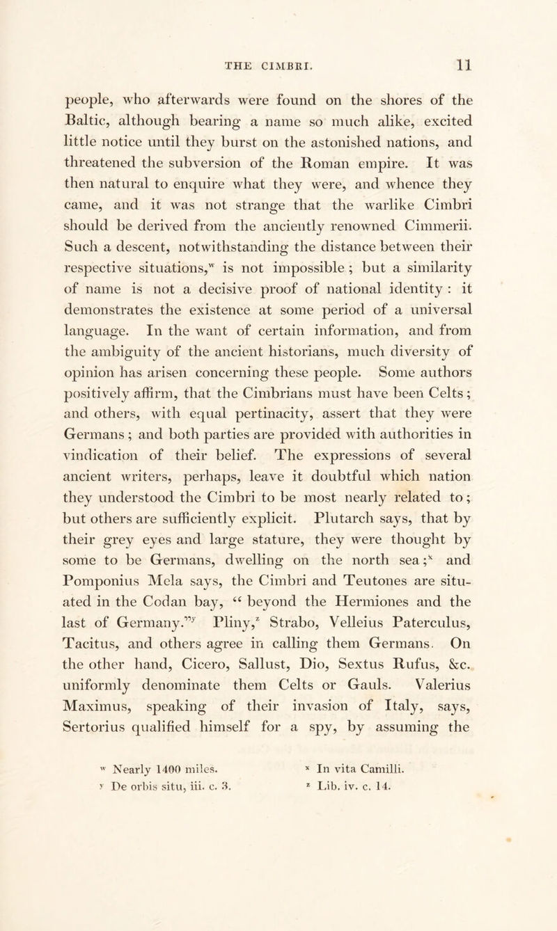 people, who afterwards were found on the shores of the Baltic, although bearing a name so much alike, excited little notice until they burst on the astonished nations, and threatened the subversion of the Roman empire. It was then natural to enquire what they were, and whence they came, and it was not strange that the warlike Cimbri should be derived from the anciently renowned Cimmerii. Such a descent, notwithstanding the distance between their respective situations, is not impossible ; but a similarity of name is not a decisive proof of national identity : it demonstrates the existence at some period of a universal language. In the want of certain information, and from the ambiguity of the ancient historians, much diversity of opinion has arisen concerning these people. Some authors positively affirm, that the Cimbrians must have been Celts; and others, with equal pertinacity, assert that they were Germans ; and both parties are provided with authorities in vindication of their belief. The expressions of several ancient writers, perhaps, leave it doubtful which nation they understood the Cimbri to be most nearly related to; but others are sufficiently explicit. Plutarch says, that by their grey eyes and large stature, they were thought by some to be Germans, dwelling on the north sea ;* and Pomponius Mela says, the Cimbri and Teutones are situ¬ ated in the Cod an bay, “ beyond the Hermiones and the last of Germany.”7 Pliny,2 Strabo, Velleius Paterculus, Tacitus, and others agree in calling them Germans. On the other hand, Cicero, Sallust, Dio, Sextus Rufus, &amp;c. uniformly denominate them Celts or Gauls. Valerius Maximus, speaking of their invasion of Italy, says, Sertorius qualified himself for a spy, by assuming the w Nearly 1400 miles. y De orbis situ, iii. c. 3. * In vita Camilli. z Lib. iv. c. 14.