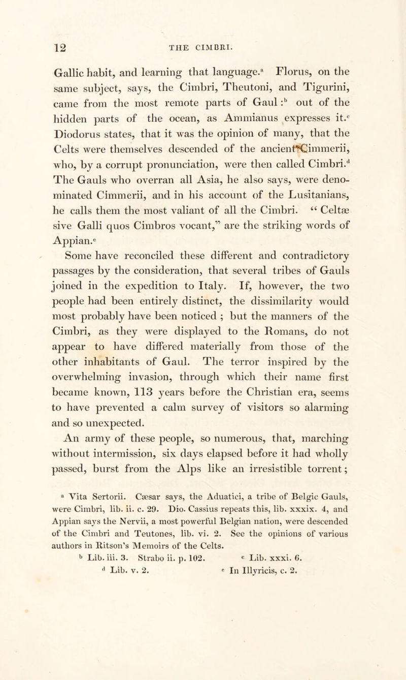 Gallic habit, and learning that language.8 Florus, on the same subject, says, the Cimbri, Theutoni, and Tigurini, came from the most remote parts of Gaul :b out of the hidden parts of the ocean, as Ammianus expresses it.c Diodorus states, that it was the opinion of many, that the Celts were themselves descended of the ancient*€immerii, who, by a corrupt pronunciation, were then called Cimbri/1 The Gauls who overran all Asia, he also says, were deno¬ minated Cimmerii, and in his account of the Lusitanians, he calls them the most valiant of all the Cimbri. “ Celtae sive Galli quos Cimbros vocant,” are the striking words of Appian.e Some have reconciled these different and contradictory passages by the consideration, that several tribes of Gauls joined in the expedition to Italy. If, however, the two people had been entirely distinct, the dissimilarity would most probably have been noticed ; but the manners of the Cimbri, as they were displayed to the Romans, do not appear to have differed materially from those of the other inhabitants of Gaul. The terror inspired by the overwhelming invasion, through which their name first became known, 113 years before the Christian era, seems to have prevented a calm survey of visitors so alarming and so unexpected. An army of these people, so numerous, that, marching without intermission, six days elapsed before it had wholly passed, burst from the Alps like an irresistible torrent; a Vita Sertorii. Caesar says, the Aduatici, a tribe of Belgic Gauls, were Cimbri, lib. ii. c. 29. Dio. Cassius repeats this, lib. xxxix. 4, and Appian says the Nervii, a most powerful Belgian nation, were descended of the Cimbri and Teutones, lib. vi. 2. See the opinions of various authors in Ritson’s Memoirs of the Celts. b Lib. iii. 3. Strabo ii. p. 102. c Lib. xxxi. 6. d Lib. v. 2. e In Illyricis, c. 2.