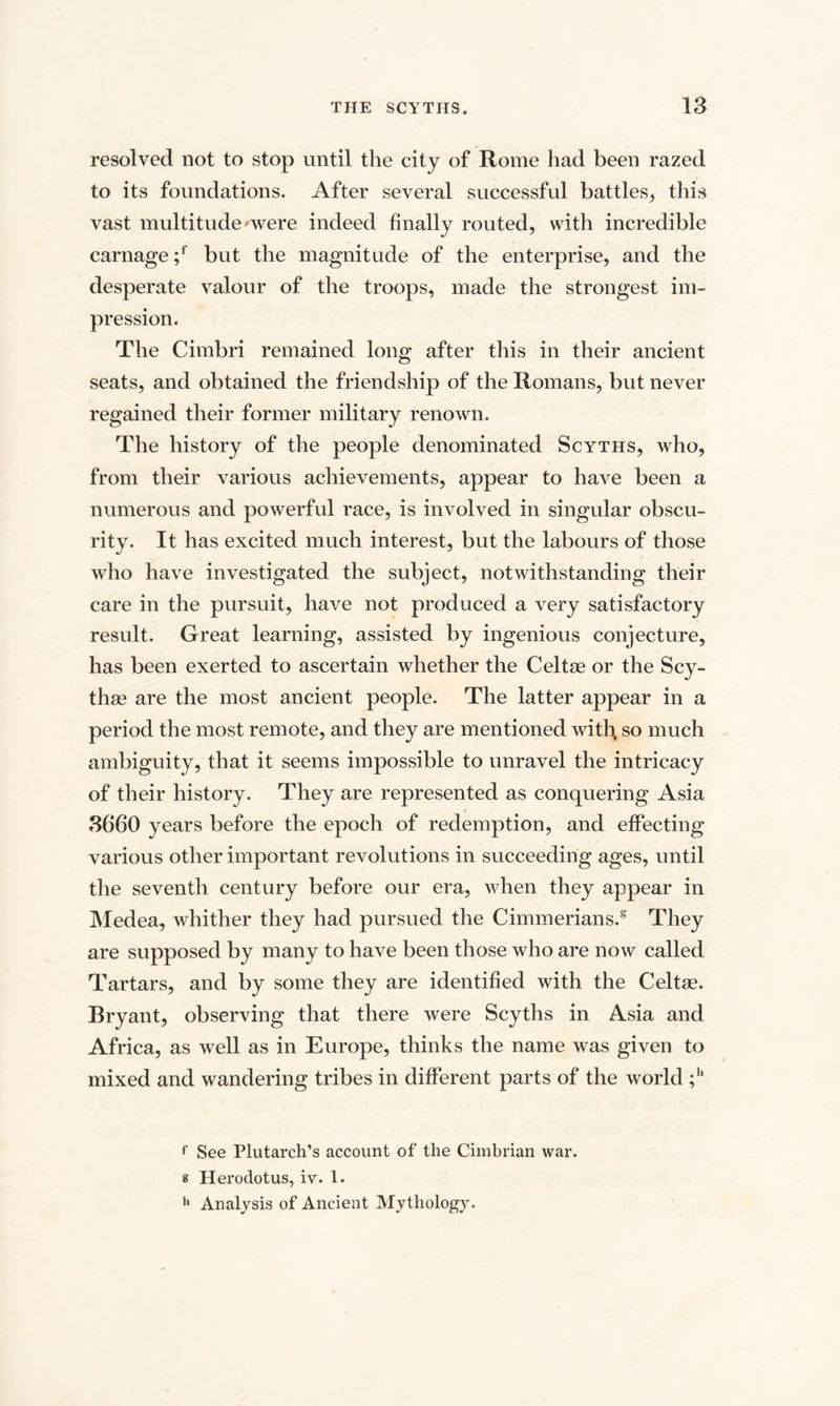 resolved not to stop until the city of Rome had been razed to its foundations. After several successful battles, this vast multitude'were indeed finally routed, with incredible carnage ;f but the magnitude of the enterprise, and the desperate valour of the troops, made the strongest im¬ pression. The Cimbri remained long after this in their ancient seats, and obtained the friendship of the Romans, but never regained their former military renown. The history of the people denominated Scyths, who, from their various achievements, appear to have been a numerous and powerful race, is involved in singular obscu¬ rity. It has excited much interest, but the labours of those who have investigated the subject, notwithstanding their care in the pursuit, have not produced a very satisfactory result. Great learning, assisted by ingenious conjecture, has been exerted to ascertain whether the Celtae or the Scy- thas are the most ancient people. The latter appear in a period the most remote, and they are mentioned with, so much ambiguity, that it seems impossible to unravel the intricacy of their history. They are represented as conquering Asia 3660 years before the epoch of redemption, and effecting various other important revolutions in succeeding ages, until the seventh century before our era, when they appear in Medea, whither they had pursued the Cimmerians/ They are supposed by many to have been those who are now called Tartars, and by some they are identified with the Celtse. Bryant, observing that there were Scyths in Asia and Africa, as well as in Europe, thinks the name was given to mixed and wandering tribes in different parts of the world f See Plutarch’s account of the Cimbrian war. a Herodotus, iv. 1. h Analysis of Ancient Mythology.