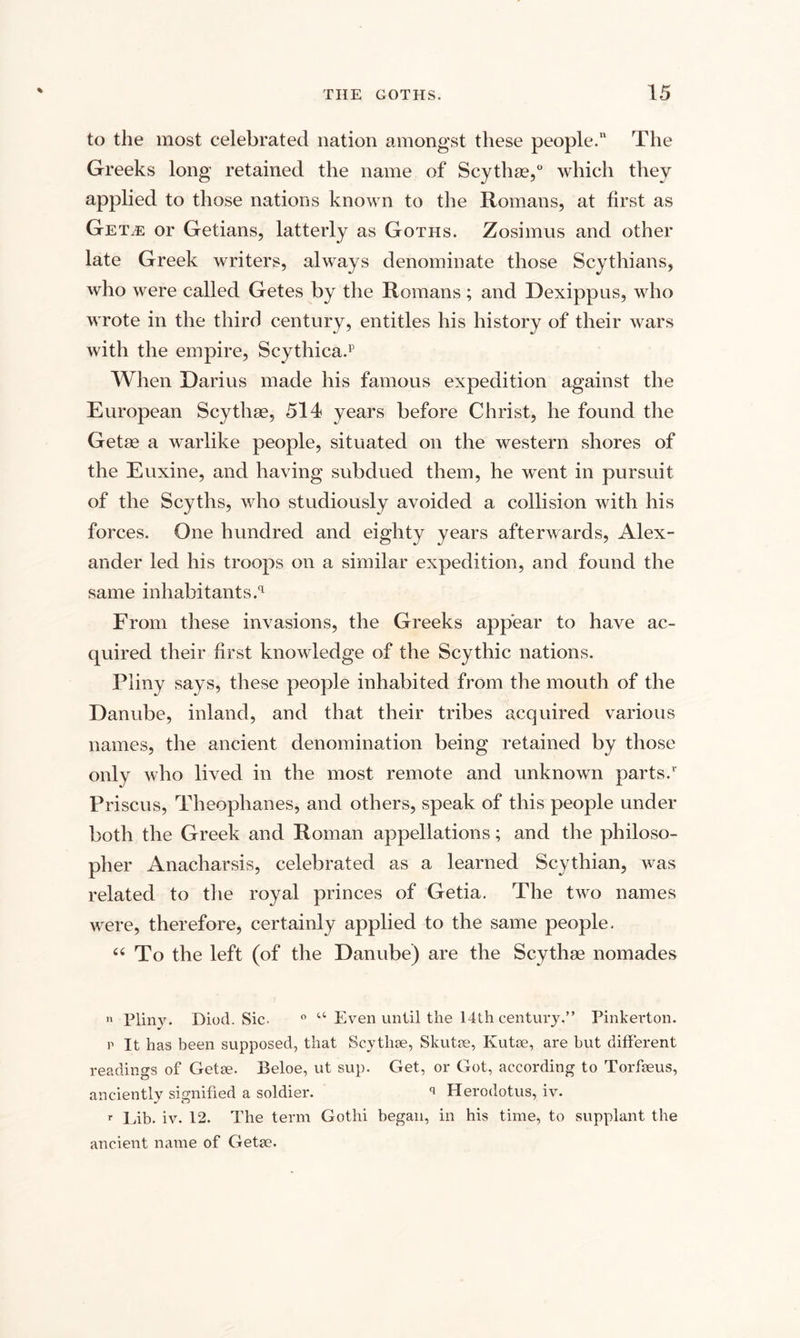 to the most celebrated nation amongst these people.” The Greeks long retained the name of Scythse,0 which they applied to those nations known to the Romans, at first as Get^e or Getians, latterly as Goths. Zosimus and other late Greek writers, always denominate those Scythians, who were called Getes by the Romans ; and Dexippus, who wrote in the third century, entitles his history of their wars with the empire, Scythica.p When Darius made his famous expedition against the European Scythse, 514 years before Christ, he found the Getae a warlike people, situated on the western shores of the Euxine, and having subdued them, he went in pursuit of the Scyths, who studiously avoided a collision with his forces. One hundred and eighty years afterwards, Alex¬ ander led his troops on a similar expedition, and found the same inhabitants^ From these invasions, the Greeks appear to have ac¬ quired their first knowledge of the Scythic nations. Pliny says, these people inhabited from the mouth of the Danube, inland, and that their tribes acquired various names, the ancient denomination being retained by those only who lived in the most remote and unknown parts.1' Priscus, Theoplianes, and others, speak of this people under both the Greek and Roman appellations; and the philoso¬ pher Anacharsis, celebrated as a learned Scythian, was related to the royal princes of Getia. The two names were, therefore, certainly applied to the same people. “ To the left (of the Danube) are the Scythae nomades n Pliny. Diod. Sic. ° u Even until the 14th century.” Pinkerton. p It has been supposed, that Scythse, Skutae, Kutae, are but different readings of Getae. Beloe, ut sup. Get, or Got, according to Torfseus, anciently signified a soldier. q Herodotus, iv. r Lib. iv. 12. The term Gothi began, in his time, to supplant the ancient name of Getae.