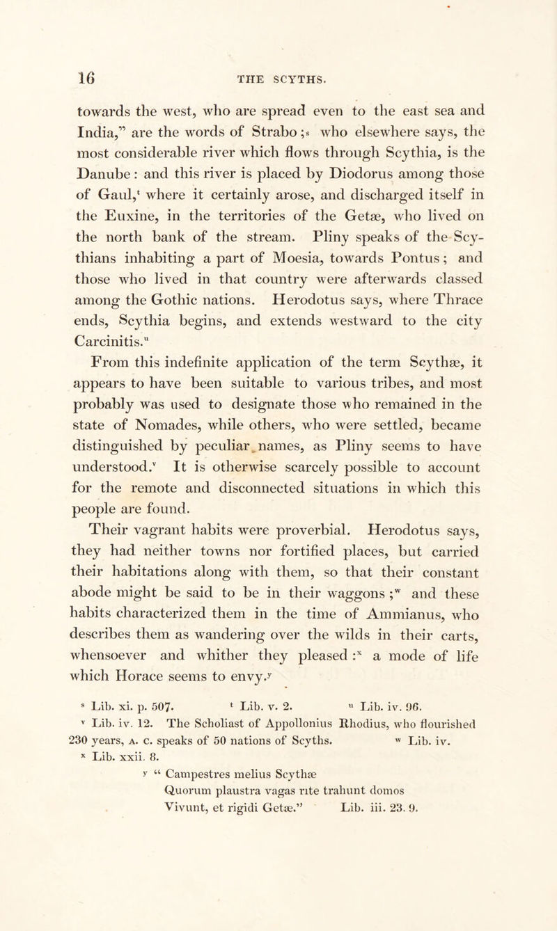 towards the west, who are spread even to the east sea and India,” are the words of Strabo ;• who elsewhere says, the most considerable river which flows through Scythia, is the Danube: and this river is placed by Diodorus among those of Gaul,1 where it certainly arose, and discharged itself in the Euxine, in the territories of the Getae, who lived on the north bank of the stream. Pliny speaks of the Scy¬ thians inhabiting a part of Moesia, towards Pontus; and those who lived in that country were afterwards classed among the Gothic nations. Herodotus says, where Thrace ends, Scythia begins, and extends westward to the city Carcinitis.11 From this indefinite application of the term Scythas, it appears to have been suitable to various tribes, and most probably was used to designate those who remained in the state of Nomades, while others, who were settled, became distinguished by peculiar names, as Pliny seems to have understood/ It is otherwise scarcely possible to account for the remote and disconnected situations in which this people are found. Their vagrant habits were proverbial. Herodotus says, they had neither towms nor fortified places, but carried their habitations along with them, so that their constant abode might be said to be in their waggons ;w and these habits characterized them in the time of Ammianus, who describes them as wandering over the wilds in their carts, whensoever and whither they pleased :x a mode of life which Horace seems to envy.y 8 Lib. xi. p. 507. t Lib. v. 2. u Lib. iv. 96. v Lib. iv. 12. The Scholiast of Appollonius Rhodius, who flourished 230 years, a. c. speaks of 50 nations of Scyths.  Lib. iv. x Lib. xxii. 8. y “ Campestres melius Scythae Quorum plaustra vagas rite traliunt domos Vivunt, et rigidi Getae.” Lib. iii. 23. 9.