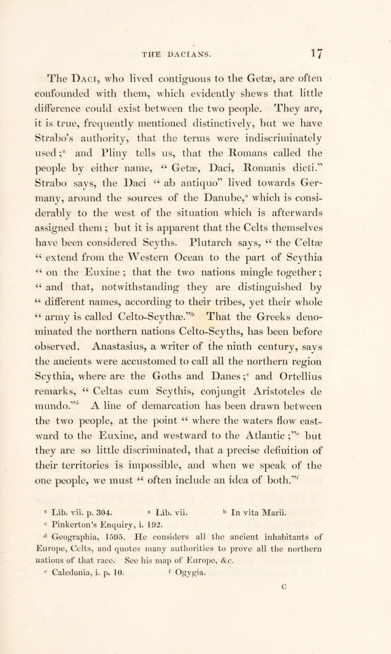 The Daci, who lived contiguous to the Getae, are often confounded with them, which evidently shews that little difference could exist between the two people. They are, it is true, frequently mentioned distinctively, but we have Strabo’s authority, that the terms were indiscriminately used ;z and Pliny tells us, that the Romans called the people by either name, 46 Getae, Daci, Romanis dicti.” Strabo says, the Daci “ ab antique” lived towards Ger¬ many, around the sources of the Danube,a which is consi¬ derably to the west of the situation which is afterwards assigned them; but it is apparent that the Celts themselves have been considered Scyths. Plutarch says, 44 the Celtae 44 extend from the Western Ocean to the part of Scythia 44 on the Euxine ; that the two nations mingle together; 44 and that, notwithstanding they are distinguished by 44 different names, according to their tribes, yet their whole 44 army is called Celto-Scythae.”b That the Greeks deno¬ minated the northern nations Celto-Scyths, has been before t observed. Anastasius, a writer of the ninth century, says the ancients were accustomed to call all the northern region Scythia, where are the Goths and Danes ;c and Ortellius remarks, 44 Celtas cum Scythis, conjungit Aristoteles de mundo.”d A line of demarcation has been drawn between the two people, at the point 44 where the waters flow east¬ ward to the Euxine, and westward to the Atlantic ;”e but they are so little discriminated, that a precise definition of their territories is impossible, and when we speak of the one people, we must 44 often include an idea of both.”' z Lib. vii. p. 304. a Lib. vii. b In vita Marii. c Pinkerton’s Enquiry, i. 192. a Geographia, 1595. He considers all the ancient inhabitants of Europe, Celts, and quotes many authorities to prove all the northern nations of that race. See his map of Europe, &c. e Caledonia, i. p. 10. f Ogygia. €