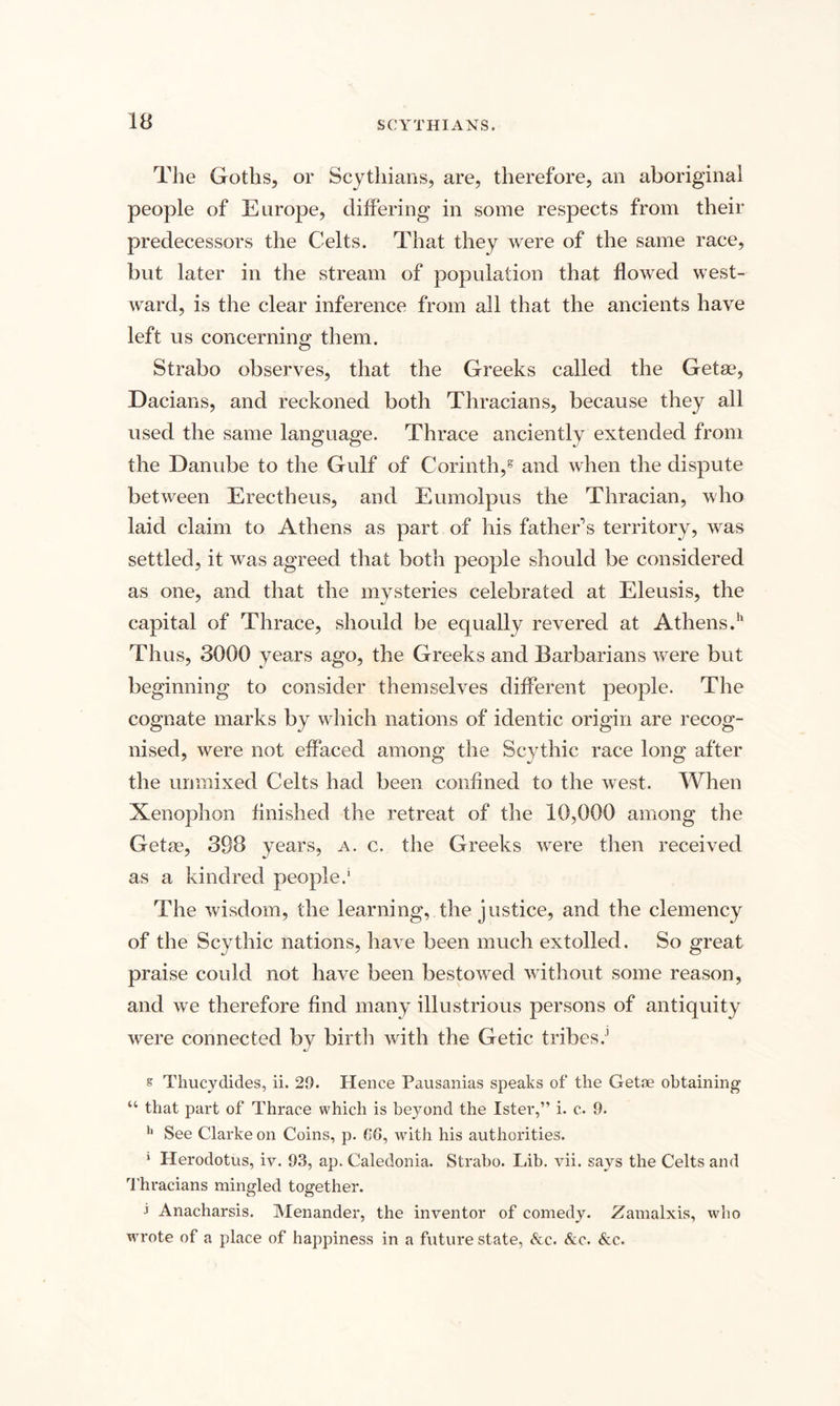 The Goths, or Scythians, are, therefore, an aboriginal people of Europe, differing in some respects from their predecessors the Celts. That they were of the same race, but later in the stream of population that flowed west¬ ward, is the clear inference from all that the ancients have left us concerning them. Strabo observes, that the Greeks called the Getse, Dacians, and reckoned both Thracians, because they all used the same language. Thrace anciently extended from the Danube to the Gulf of Corinth,g and when the dispute between Erectheus, and Eumolpus the Thracian, who laid claim to Athens as part of his father’s territory, was settled, it was agreed that both people should be considered as one, and that the mysteries celebrated at Eleusis, the capital of Thrace, should be equally revered at Athens.11 Thus, 3000 years ago, the Greeks and Barbarians were but beginning to consider themselves different people. The cognate marks by which nations of identic origin are recog¬ nised, were not effaced among the Scythic race long after the unmixed Celts had been confined to the west. When Xenophon finished the retreat of the 10,000 among the Getse, 398 years, a. c. the Greeks were then received as a kindred people.1 The wisdom, the learning, the justice, and the clemency of the Scythic nations, have been much extolled. So great praise could not have been bestowed without some reason, and we therefore find many illustrious persons of antiquity were connected by birth with the Getic tribes.3 s Thucydides, ii. 29. Hence Pausanias speaks of the Getse obtaining “ that part of Thrace which is beyond the Ister,” i. c. 9. h See Clarke on Coins, p. GG, with his authorities. 1 Herodotus, iv. 93, ap. Caledonia. Strabo. Lib. vii. says the Celts and Thracians mingled together. i Anacharsis. Menander, the inventor of comedy. Zamalxis, who wrote of a place of happiness in a future state, Ac. &amp;c. &amp;c.