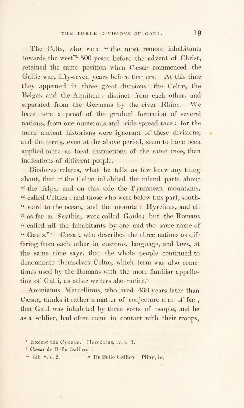 The Celts, who were 44 the most remote inhabitants towards the west”k 500 years before the advent of Christ, retained the same position when Caesar commenced the Gallic war, fifty-seven years before that era. At this time they appeared in three great divisions: the Celtae, the I!algae, and the Aquitani ; distinct from each other, and separated from the Germans by the river Rhine.1 We have here a proof of the gradual formation of several nations, from one numerous and wide-spread race ; for the more ancient historians were ignorant of these divisions, and the terms, even at the above period, seem to have been applied more as local distinctions of the same race, than indications of different people. Diodorus relates, what he tells us few knew any thing about, that 44 the Celtae inhabited the inland parts about 44 the Alps, and on this side the Pyrennean mountains, 44 called Celtica ; and those who were below this part, south- 44 ward to the ocean, and the mountain Hyrcinus, and all 44 as far as Scythia, were called Gauls; but the Romans 44 called all the inhabitants by one and the same name of 44 Gauls.,,m Caesar, who describes the three nations as dif¬ fering from each other in customs, language, and laws, at the same time says, that the whole people continued to denominate themselves Celtae, which term was also some¬ times used by the Romans with the more familiar appella¬ tion of Galli, as other writers also notice. Ammianus Marcellinus, who lived 438 years later than Caesar, thinks it rather a matter of conjecture than of fact, that Gaul was inhabited by three sorts of people, and he as a soldier, had often come in contact with their troops, k Except the Cynetse. Hei'odotus, iv. c. 3. 1 Caesar de Bello Gallico, i. m Lib. v. c. 2. n De Bello Gallico. Pliny, iv.