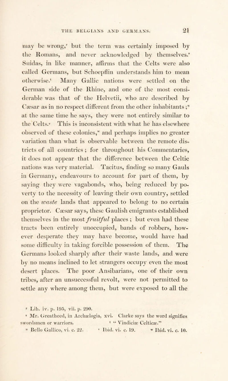 may be wrong/ but the term was certainly imposed by the Romans, and never acknowledged by themselves.” Suidas, in like manner, affirms that the Celts were also called Germans, but Schoepflin understands him to mean otherwise.4 Many Gallic nations were settled on the German side of the Rhine, and one of the most consi¬ derable was that of the Helvetii, who are described by Caesar as in no respect different from the other inhabitants ;u at the same time he says, they were not entirely similar to the Celts.v This is inconsistent with what he has elsewhere observed of these colonies,w and perhaps implies no greater variation than what is observable between the remote dis¬ tricts of all countries ; for throughout his Commentaries, it does not appear that the difference between the Celtic nations was very material. Tacitus, finding so many Gauls in Germany, endeavours to account for part of them, by saying they were vagabonds, who, being reduced by po¬ verty to the necessity of leaving their own country, settled on the ivaste lands that appeared to belong to no certain proprietor. Caesar says, these Gaulish emigrants established themselves in the most fruitful places ; but even had these tracts been entirely unoccupied, bands of robbers, how¬ ever desperate they may have become, would have had some difficulty in taking forcible possession of them. The Germans looked sharply after their waste lands, and were by no means inclined to let strangers occupy even the most desert places. The poor Ansibarians, one of their own tribes, after an unsuccessful revolt, were not permitted to settle any where among them, but were exposed to all the r Lib. iv. p. 105, vii. p. 200. s Mr. Greatheed, in Archselogia, xvi. Clarke says the word signifies swordsmen or warriors. 1 “ Vindicise Celticae.” u Bello Gallico, vi. c. 22. v Ibid. vi. c. 10. w Ibid. vi. c. 10.