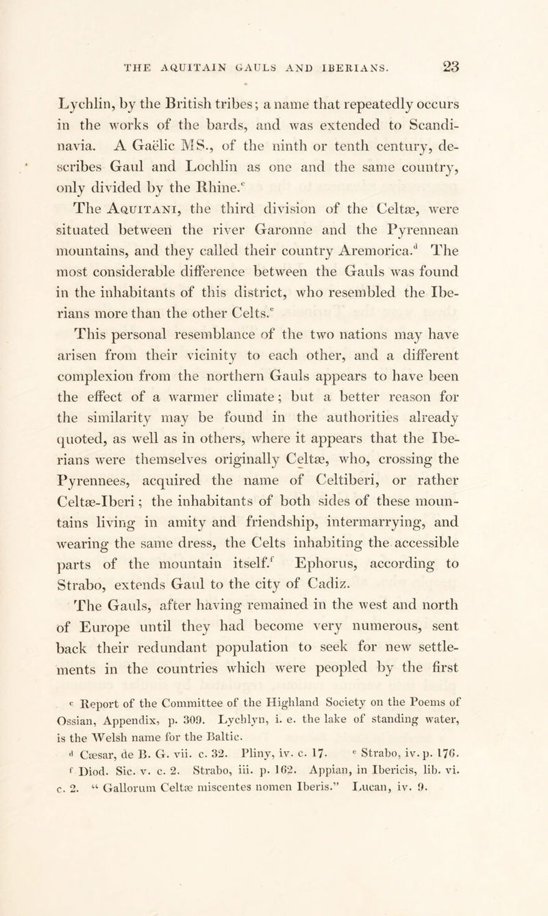 Lychlin, by the British tribes; a name that repeatedly occurs in the works of the bards, and was extended to Scandi¬ navia. A Gaelic MS., of the ninth or tenth century, de¬ scribes Gaul and Lochlin as one and the same country, only divided by the Rhine/ The Aquitani, the third division of the Celtse, were situated between the river Garonne and the Pyrennean mountains, and they called their country Aremorica/ The most considerable difference between the Gauls was found in the inhabitants of this district, who resembled the Ibe¬ rians more than the other Celts/ This personal resemblance of the two nations may have arisen from their vicinity to each other, and a different complexion from the northern Gauls appears to have been the effect of a warmer climate; but a better reason for the similarity may be found in the authorities already quoted, as well as in others, where it appears that the Ibe¬ rians were themselves originally Celtrn, who, crossing the Pyrennees, acquired the name of Celtiberi, or rather Celtee-Iberi; the inhabitants of both sides of these moun¬ tains living in amity and friendship, intermarrying, and wearing the same dress, the Celts inhabiting the accessible parts of the mountain itself/ Ephorus, according to Strabo, extends Gaul to the city of Cadiz. The Gauls, after having remained in the west and north of Europe until they had become very numerous, sent back their redundant population to seek for new settle¬ ments in the countries which were peopled by the first c Report of the Committee of the Highland Society on the Poems of Ossian, Appendix, p. 309. Lychlyn, i. e. the lake of standing water, is the Welsh name for the Baltic. d Ciesar, de B. G. vii. c. 32. Pliny, iv. c. 17- e Strabo, iv. p. 170. f Diod. Sic. v. c. 2. Strabo, iii. p. 162. Appian, in Ibericis, lib. vi. c. 2. “ Gallorum Celtse miscentes nomen Iberis.” Lucan, iv. 9.