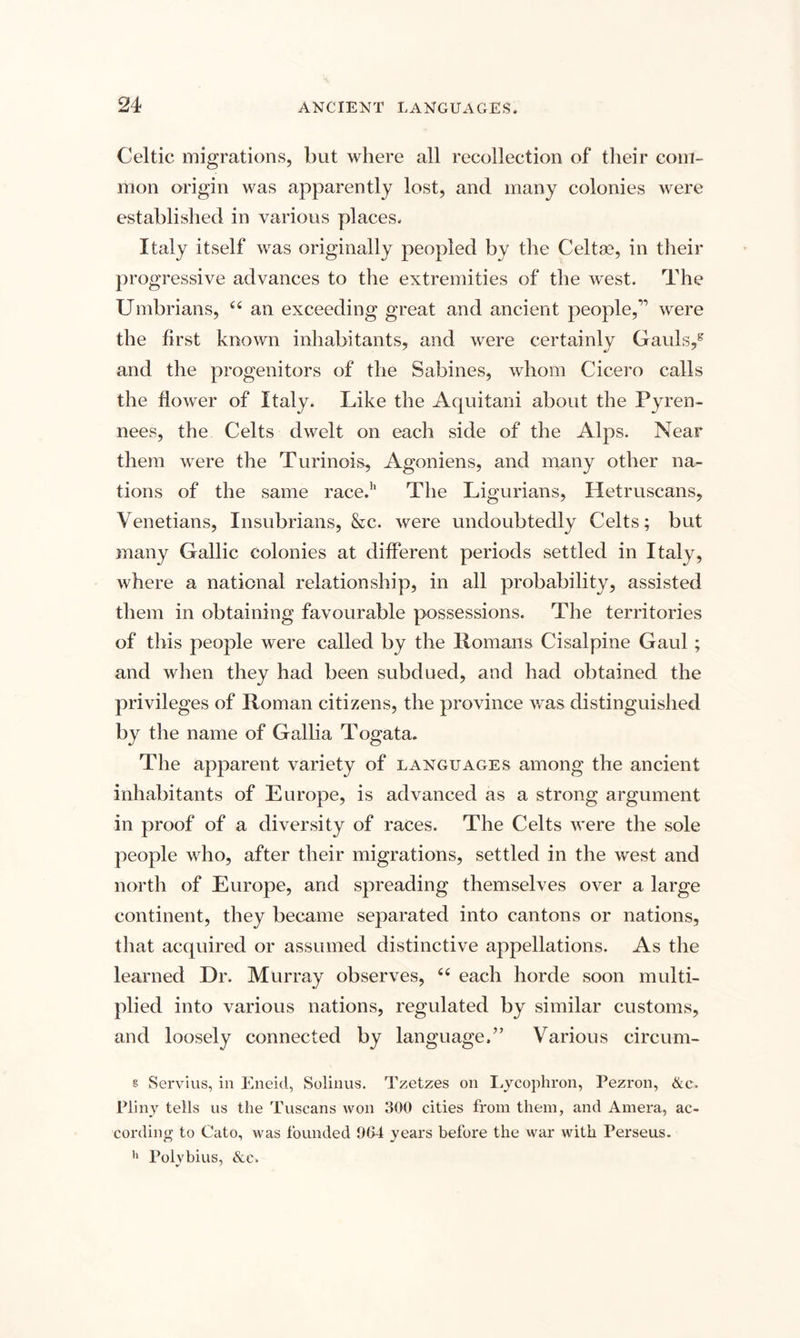 Celtic migrations, but where all recollection of their com¬ mon origin was apparently lost, and many colonies were established in various places. Italy itself was originally peopled by the Celtas, in their progressive advances to the extremities of the west. The Umbrians, u an exceeding great and ancient people,” were the first known inhabitants, and were certainly Gauls/ and the progenitors of the Sabines, whom Cicero calls the flower of Italy. Like the Aquitani about the Pyren- nees, the Celts dwelt on each side of the Alps. Near them were the Turinois, Agoniens, and many other na¬ tions of the same race.'1 The Ligurians, Iletruscans, Venetians, Insubrians, &amp;c. were undoubtedly Celts; but many Gallic colonies at different periods settled in Italy, where a national relationship, in all probability, assisted them in obtaining favourable possessions. The territories of this people were called by the Homans Cisalpine Gaul ; and when they had been subdued, and had obtained the privileges of Roman citizens, the province was distinguished by the name of Gallia Togata. The apparent variety of languages among the ancient inhabitants of Europe, is advanced as a strong argument in proof of a diversity of races. The Celts were the sole people who, after their migrations, settled in the west and north of Europe, and spreading themselves over a large continent, they became separated into cantons or nations, that acquired or assumed distinctive appellations. As the learned Dr. Murray observes, 66 each horde soon multi¬ plied into various nations, regulated by similar customs, and loosely connected by language.” Various circum- s Servius, in Eneid, Solinus. Tzetzes oil Lycophron, Pezron, &amp;c. Pliny tells us the Tuscans won 300 cities from them, and Amera, ac¬ cording to Cato, was founded 904 years before the war with Perseus. h Polvbius, &amp;e.