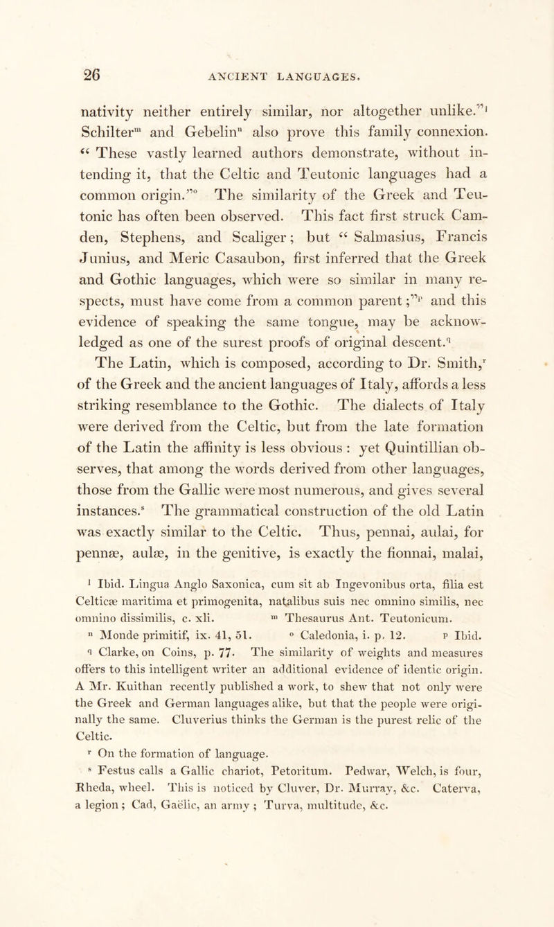 nativity neither entirely similar, nor altogether unlike. 1 Schilterm and Gebelinn also prove this family connexion. (i These vastly learned authors demonstrate, without in¬ tending it, that the Celtic and Teutonic languages had a common origin.”0 The similarity of the Greek and Teu¬ tonic has often been observed. This fact first struck Cam¬ den, Stephens, and Scaliger; but “ Salmasius, Francis Junius, and Meric Casaubon, first inferred that the Greek and Gothic languages, which were so similar in many re¬ spects, must have come from a common parent ;”p and this evidence of speaking the same tongue, may be acknow¬ ledged as one of the surest proofs of original descent.11 The Latin, which is composed, according to Dr. Smith,1 of the Greek and the ancient languages of Italy, affords a less striking resemblance to the Gothic. The dialects of Italy were derived from the Celtic, but from the late formation of the Latin the affinity is less obvious : yet Quintillian ob¬ serves, that among the words derived from other languages, those from the Gallic were most numerous, and gives several instances.5 The grammatical construction of the old Latin was exactly similar to the Celtic. Thus, pennai, aulai, for pennae, aulae, in the genitive, is exactly the fionnai, malai, 1 Ibid. Lingua Anglo Saxonica, cum sit ab Ingevonibus orta, filia est Celticae maritima et primogenita, natalibus suis nec omnino similis, nec omnino dissimilis, c. xli. m Thesaurus Ant. Teutonicum. n Monde primitif, ix. 41, 51. 0 Caledonia, i. p, 12. p Ibid. Clarke, on Coins, p. 77* The similarity of weights and measures offers to this intelligent writer an additional evidence of identic origin. A Mr. Kuithan recently published a work, to shew that not only were the Greek and German languages alike, but that the people were origi¬ nally the same. Cluverius thinks the German is the purest relic of the Celtic. r On the formation of language. s Festus calls a Gallic chariot, Petoritum. Pedwar, Welch, is four, Rheda, wheel. This is noticed by Cluver, Dr. Murray, &amp;c. Caterva, a legion; Cad, Gaelic, an army ; Turva, multitude, &amp;c.