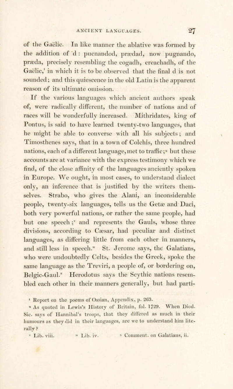 of the Gaelic. In like manner the ablative was formed by the addition of d : pucnandod, prsedad, now pugnando, prseda, precisely resembling the cogadh, creachadh, of the Gaelic,1 in which it is to be observed that the final d is not sounded; and this quiescence in the old Latin is the apparent reason of its ultimate omission. If the various languages which ancient authors speak of, were radically different, the number of nations and of races will be wonderfully increased. Mithridates, king of Pontus, is said to have learned twenty-two languages, that he might be able to converse with all his subjects; and Timosthenes says, that in a town of Colchis, three hundred nations, each of a different language,met to traffic; but these accounts are at variance with the express testimony which we find, of the close affinity of the languages anciently spoken in Europe. We ought, in most cases, to understand dialect only, an inference that is justified by the writers them¬ selves. Strabo, who gives the Alani, an inconsiderable people, twenty-six languages, tells us the Getse and Daci, both very powerful nations, or rather the same people, had but one speech ;v and represents the Gauls, whose three divisions, according to Caesar, had peculiar and distinct languages, as differing little from each other in manners, and still less in speech.w St. Jerome says, the Galatians, who were undoubtedly Celts, besides the Greek, spoke the same language as the Treviri, a people of, or bordering on, Belgic-Gaul.x Herodotus says the Scythic nations resem¬ bled each other in their manners generally, but had parti- * Report on the poems of Ossian, Appendix, p. 263. u As quoted in Lewis's History of Britain, fol. 1729. When Died. Sic. says of Hannibal’s troops, that they differed as much in their humours as they did in their languages, are we to understand him lite¬ rally ? v Lib. viii. 'v Lib. iv. x Comment, on Galatians, ii.