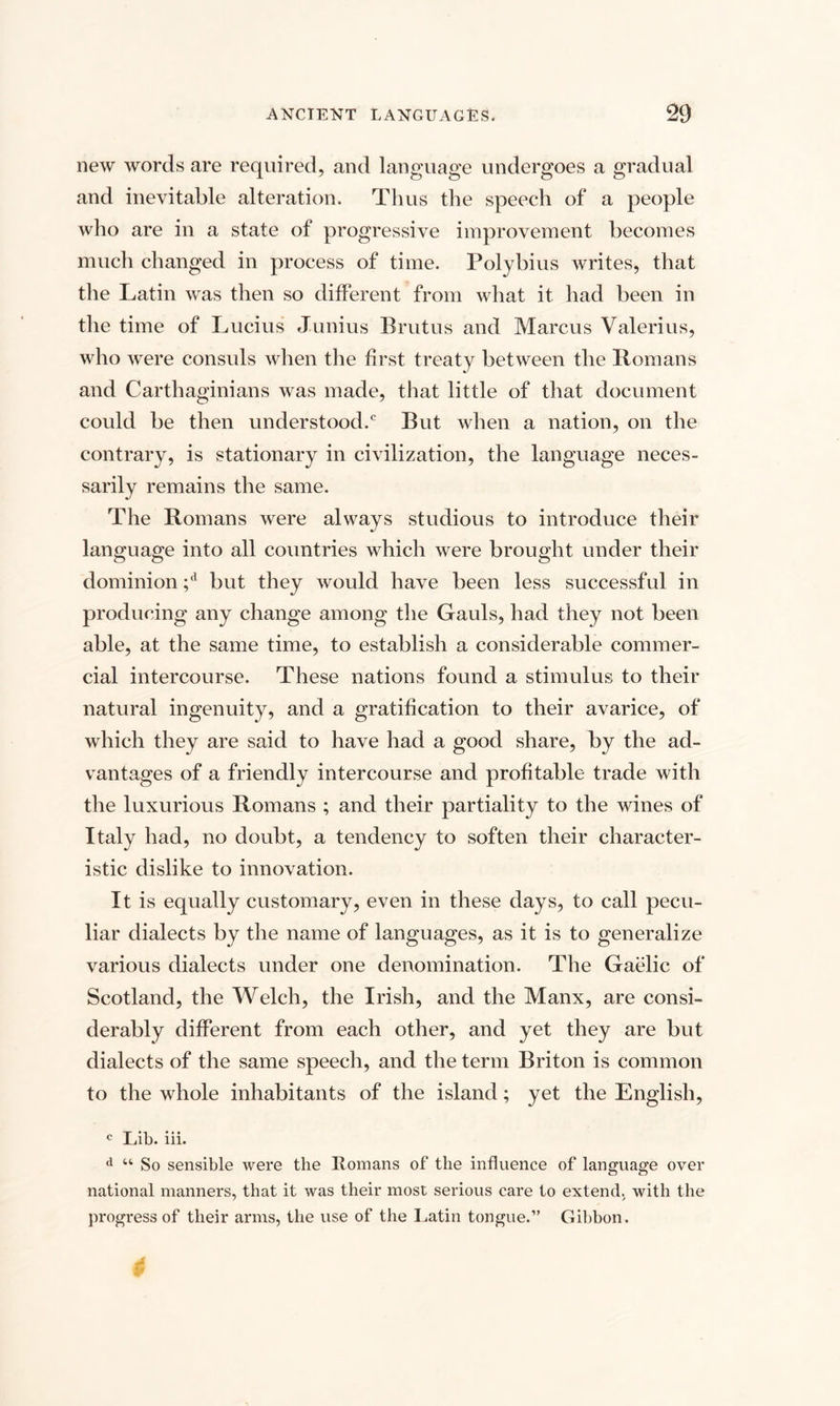 new words are required, and language undergoes a gradual and inevitable alteration. Thus the speech of a people who are in a state of progressive improvement becomes much changed in process of time. Polybius writes, that the Latin was then so different from what it had been in the time of Lucius Junius Brutus and Marcus Valerius, who were consuls when the first treaty between the Romans and Carthaginians was made, that little of that document could be then understood.0 But when a nation, on the contrary, is stationary in civilization, the language neces¬ sarily remains the same. The Romans were always studious to introduce their language into all countries which were brought under their dominion ;d but they would have been less successful in producing any change among the Gauls, had they not been able, at the same time, to establish a considerable commer¬ cial intercourse. These nations found a stimulus to their natural ingenuity, and a gratification to their avarice, of which they are said to have had a good share, by the ad¬ vantages of a friendly intercourse and profitable trade with the luxurious Romans ; and their partiality to the wines of Italy had, no doubt, a tendency to soften their character¬ istic dislike to innovation. It is equally customary, even in these days, to call pecu¬ liar dialects by the name of languages, as it is to generalize various dialects under one denomination. The Gaelic of Scotland, the Welch, the Irish, and the Manx, are consi¬ derably different from each other, and yet they are but dialects of the same speech, and the term Briton is common to the whole inhabitants of the island; yet the English, c Lib. iii. d “ So sensible were the Romans of the influence of language over national manners, that it was their most serious care to extend, with the progress of their arms, the use of the Latin tongue.” Gibbon.