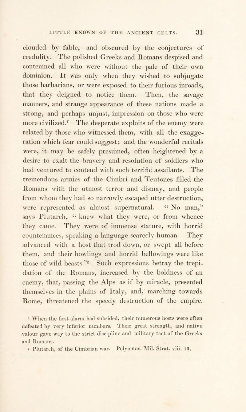 clouded by fable, and obscured by the conjectures of credulity. The polished Greeks and Romans despised and contemned all who were without the pale of their own dominion. It was only when they wished to subjugate those barbarians, or were exposed to their furious inroads, that they deigned to notice them. Then, the savage manners, and strange appearance of these nations made a strong, and perhaps unjust, impression on those who were more civilized/ The desperate exploits of the enemy were related by those who witnessed them, with all the exagge¬ ration which fear could suggest; and the wonderful recitals were, it may be safely presumed, often heightened by a desire to exalt the bravery and resolution of soldiers who had ventured to contend with such terrific assailants. The tremendous armies of the Cimbri and Teutones filled the Romans with the utmost terror and dismay, and people from whom they had so narrowly escaped utter destruction, were represented as almost supernatural. “ No man,r’ says Plutarch, “ knew what they were, or from whence they came. They were of immense stature, with horrid countenances, speaking a language scarcely human. They advanced with a host that trod down, or swept all before them, and their howlings and horrid bellowings were like those of wild beasts.11§r Such expressions betray the trepi¬ dation of the Romans, increased by the boldness of an enemy, that, passing the Alps as if by miracle, presented themselves in the plains of Italy, and, marching towards Rome, threatened the speedy destruction of the empire. f When the first alarm had subsided, their numerous hosts were often defeated by very inferior numbers. Their great strength, and native valour gave Avay to the strict discipline and military tact of the Greeks and Romans. « Plutarch, of the Cimbrian war. Polysenus. Mil. Strat. viii. 10.