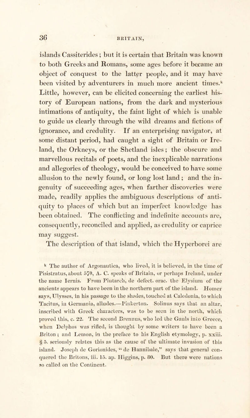 islands Cassiterides; but it is certain that Britain was known to both Greeks and Romans, some ages before it became an object of conquest to the latter people, and it may have been visited by adventurers in much more ancient times.k Little, however, can be elicited concerning the earliest his¬ tory of European nations, from the dark and mysterious intimations of antiquity, the faint light of which is unable to guide us clearly through the wild dreams and fictions of ignorance, and credulity. If an enterprising navigator, at some distant period, had caught a sight of Britain or Ire¬ land, the Orkneys, or the Shetland isles; the obscure and marvellous recitals of poets, and the inexplicable narrations and allegories of theology, would be conceived to have some allusion to the newly found, or long lost land; and the in¬ genuity of succeeding ages, when farther discoveries were made, readily applies the ambiguous descriptions of anti¬ quity to places of which but an imperfect knowledge has been obtained. The conflicting and indefinite accounts are, consequently, reconciled and applied, as credulity or caprice may suggest. The description of that island, which the Hyperborei are k The author of Argonautica, who lived, it is believed, in the time of Pisistratus, about 5/0, A. C. speaks of Britain, or perhaps Ireland, under the name Iernis. From Plutarch, de defect, orac. the Elvsium of the ancients appears to have been in the northern part of the island. Homer says, Ulysses, in his passage to the shades, touched at Caledonia, to which Tacitus, in Germania, alludes.—Pinkerton. Solinus says that an altar, inscribed with Greek characters, was to be seen in the north, which proved this, c. 22. The second Brennus, who led the Gauls into Greece, when Delphos was rifled, is thought by some writers to have been a Briton ; and Lemon, in the preface to his English etymology, p. xxiii. § 5. seriously relates this as the cause of the ultimate invasion of this island. Joseph de Gorionides, u de Hannibale,” says that general con¬ quered the Britons, iii. 15. ap. Higgins, p. 80. But there were nations so called on the Continent.