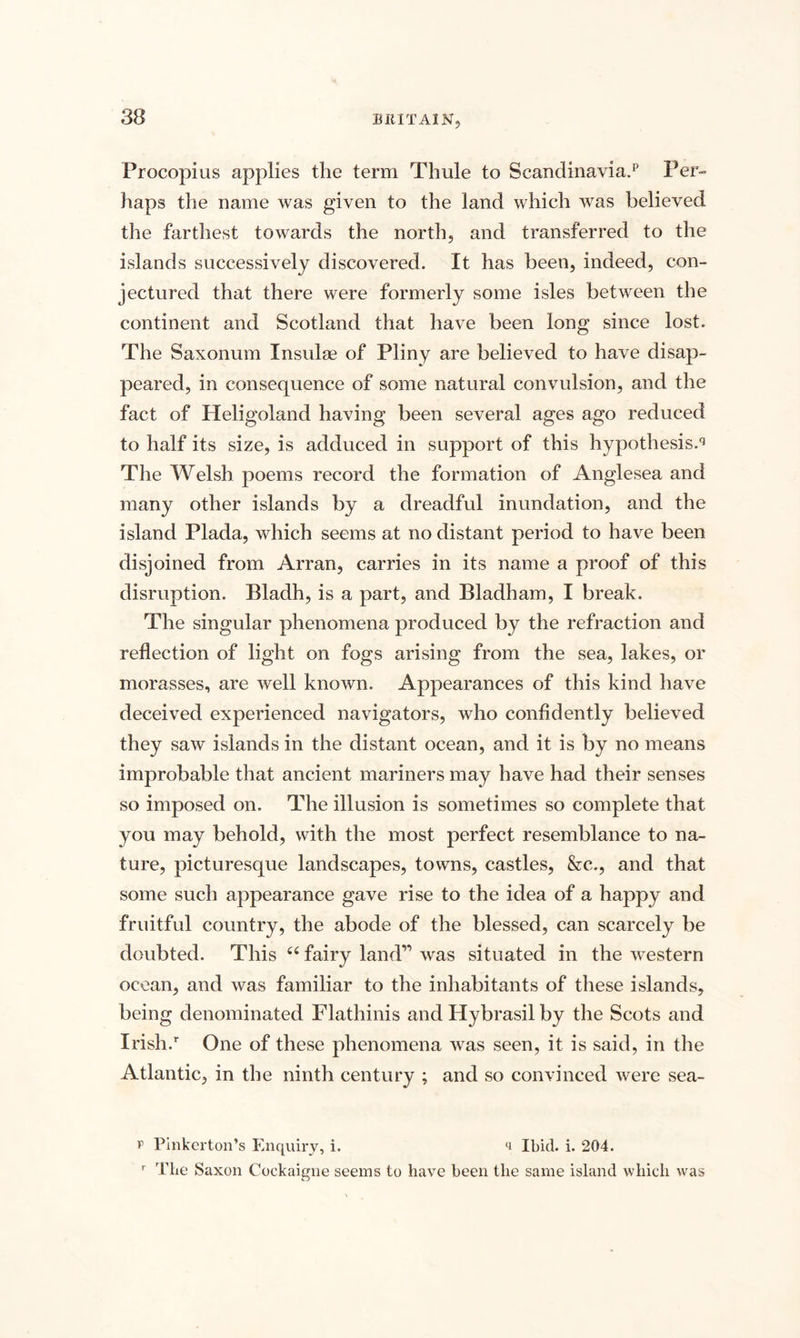 Procopius applies the term Thule to Scandinavia.13 Per¬ haps the name was given to the land which was believed the farthest towards the north, and transferred to the islands successively discovered. It has been, indeed, con¬ jectured that there were formerly some isles between the continent and Scotland that have been long since lost. The Saxonum Insulae of Pliny are believed to have disap¬ peared, in consequence of some natural convulsion, and the fact of Heligoland having been several ages ago reduced to half its size, is adduced in support of this hypothesise The Welsh poems record the formation of Anglesea and many other islands by a dreadful inundation, and the island Plada, which seems at no distant period to have been disjoined from Arran, carries in its name a proof of this disruption. Bladh, is a part, and Bladham, I break. The singular phenomena produced by the refraction and reflection of light on fogs arising from the sea, lakes, or morasses, are well known. Appearances of this kind have deceived experienced navigators, who confidently believed they saw islands in the distant ocean, and it is by no means improbable that ancient mariners may have had their senses so imposed on. The illusion is sometimes so complete that you may behold, with the most perfect resemblance to na¬ ture, picturesque landscapes, towns, castles, &c., and that some such appearance gave rise to the idea of a happy and fruitful country, the abode of the blessed, can scarcely be doubted. This 66 fairy land” was situated in the western ocean, and was familiar to the inhabitants of these islands, being denominated Flathinis and Hybrasil by the Scots and Irish/ One of these phenomena was seen, it is said, in the Atlantic, in the ninth century ; and so convinced were sea- p Pinkerton’s Enquiry, i. Ibid. i. 204. r The Saxon Cockaigne seems to have been the same island which was