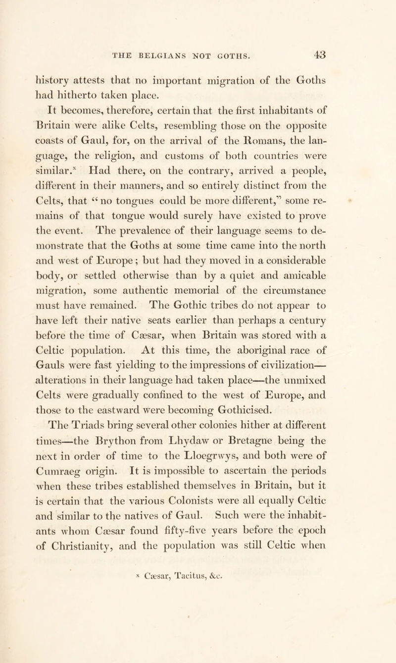 history attests that no important migration of the Goths had hitherto taken place. It becomes, therefore, certain that the first inhabitants of Britain were alike Celts, resembling those on the opposite coasts of Gaul, for, on the arrival of the Romans, the lan¬ guage, the religion, and customs of both countries were similar/ Had there, on the contrary, arrived a people, different in their manners, and so entirely distinct from the Celts, that “ no tongues could be more different,1 some re¬ mains of that tongue would surely have existed to prove the event. The prevalence of their language seems to de¬ monstrate that the Goths at some time came into the north and west of Europe; but had they moved in a considerable body, or settled otherwise than by a quiet and amicable migration, some authentic memorial of the circumstance must have remained. The Gothic tribes do not appear to have left their native seats earlier than perhaps a century before the time of Caesar, when Britain was stored with a Celtic population. At this time, the aboriginal race of Gauls were fast yielding to the impressions of civilization— alterations in their language had taken place-—the unmixed Celts were gradually confined to the west of Europe, and those to the eastward were becoming Gothicised. The Triads bring several other colonies hither at different times—the Brython from Lhydaw or Bretagne being the next in order of time to the Lloegrwys, and both were of Cumraeg origin. It is impossible to ascertain the periods when these tribes established themselves in Britain, but it is certain that the various Colonists were all equally Celtic and similar to the natives of Gaul. Such were the inhabit¬ ants whom Caesar found fifty-five years before the epoch of Christianity, and the population was still Celtic when x Csesar, Tacitus, &c.