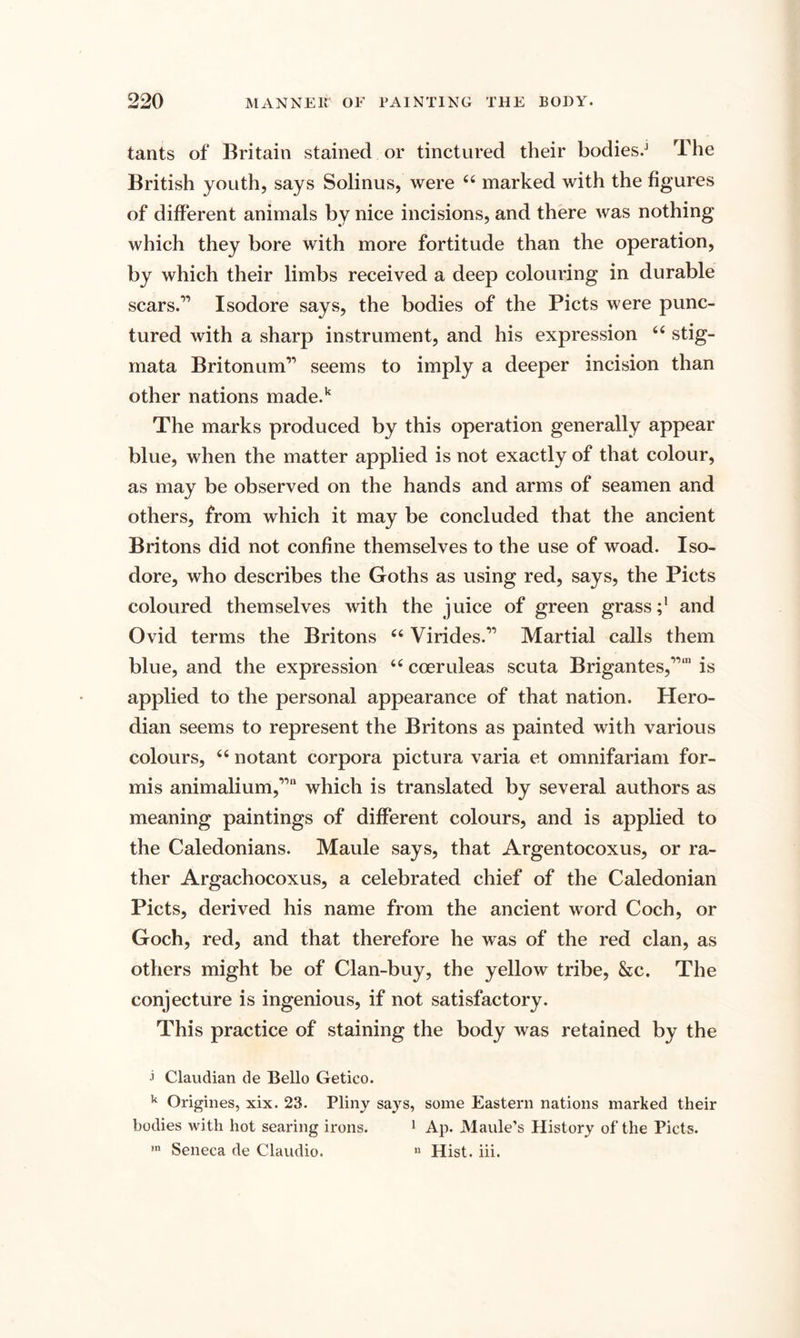 tants of Britain stained or tinctured their bodies/1 The British youth, says Solinus, were 44 marked with the figures of different animals by nice incisions, and there was nothing which they bore with more fortitude than the operation, by which their limbs received a deep colouring in durable scars.’1 Isodore says, the bodies of the Piets were punc¬ tured with a sharp instrument, and his expression 44 stig¬ mata Britonum” seems to imply a deeper incision than other nations made.k The marks produced by this operation generally appear blue, when the matter applied is not exactly of that colour, as may be observed on the hands and arms of seamen and others, from which it may be concluded that the ancient Britons did not confine themselves to the use of woad. Iso¬ dore, who describes the Goths as using red, says, the Piets coloured themselves with the juice of green grass;1 and Ovid terms the Britons 44 Virides.11 Martial calls them blue, and the expression 44 coeruleas scuta Brigantes,11,11 is applied to the personal appearance of that nation. Hero- dian seems to represent the Britons as painted with various colours, 44 notant corpora pictura varia et omnifariam for- mis animalium,11 which is translated by several authors as meaning paintings of different colours, and is applied to the Caledonians. Maule says, that Argentocoxus, or ra¬ ther Argachocoxus, a celebrated chief of the Caledonian Piets, derived his name from the ancient word Coch, or Goch, red, and that therefore he was of the red clan, as others might be of Clan-buy, the yellow tribe, &amp;c. The conjecture is ingenious, if not satisfactory. This practice of staining the body was retained by the i Claudian de Bello Getico. k Origines, xix. 23. Pliny says, some Eastern nations marked their bodies with hot searing irons. 1 Ap. Maule’s History of the Piets. m Seneca de Claudio. n Hist. iii.
