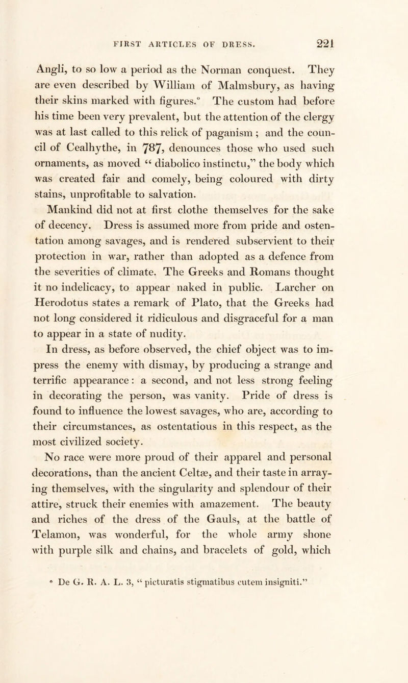 Angli, to so low a period as the Norman conquest. They are even described by William of Malmsbury, as having their skins marked with figures.0 The custom had before his time been very prevalent, but the attention of the clergy was at last called to this relick of paganism ; and the coun¬ cil of Cealhythe, in 7^7? denounces those who used such ornaments, as moved u diabolico instinctu,” the body which was created fair and comely, being coloured with dirty stains, unprofitable to salvation. Mankind did not at first clothe themselves for the sake of decency. Dress is assumed more from pride and osten¬ tation among savages, and is rendered subservient to their protection in war, rather than adopted as a defence from the severities of climate. The Greeks and Romans thought it no indelicacy, to appear naked in public. Larcher on Herodotus states a remark of Plato, that the Greeks had not long considered it ridiculous and disgraceful for a man to appear in a state of nudity. In dress, as before observed, the chief object was to im¬ press the enemy with dismay, by producing a strange and terrific appearance: a second, and not less strong feeling in decorating the person, was vanity. Pride of dress is found to influence the lowest savages, who are, according to their circumstances, as ostentatious in this respect, as the most civilized society. No race were more proud of their apparel and personal decorations, than the ancient Celtse, and their taste in array¬ ing themselves, with the singularity and splendour of their attire, struck their enemies with amazement. The beauty and riches of the dress of the Gauls, at the battle of Telamon, was wonderful, for the whole army shone with purple silk and chains, and bracelets of gold, which e De G. R. A. L. 3, “ picturatis stigmatibus cutem insigniti.”