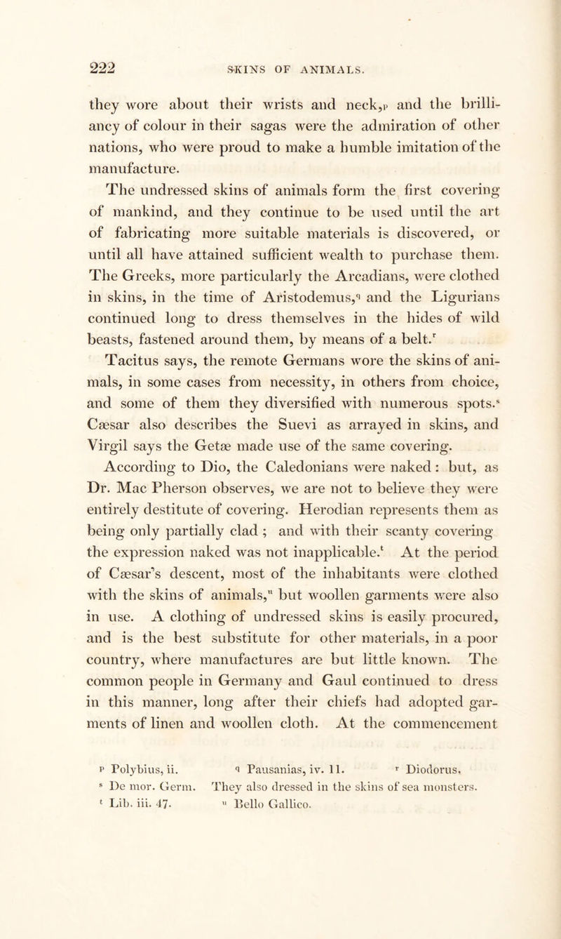 SKINS OF ANIMALS. they wore about their wrists and neck,p and the brilli¬ ancy of colour in their sagas were the admiration of other nations, who were proud to make a humble imitation of the manufacture. The undressed skins of animals form the first covering of mankind, and they continue to be used until the art of fabricating more suitable materials is discovered, or until all have attained sufficient wealth to purchase them. The Greeks, more particularly the Arcadians, were clothed in skins, in the time of Aristodemus,q and the Ligurians continued long to dress themselves in the hides of wild beasts, fastened around them, by means of a belt/ Tacitus says, the remote Germans wore the skins of ani¬ mals, in some cases from necessity, in others from choice, and some of them they diversified with numerous spots.* Caesar also describes the Suevi as arrayed in skins, and Virgil says the Getse made use of the same covering. According to Dio, the Caledonians were naked: but, as Dr. Mac Pherson observes, we are not to believe they were entirely destitute of covering. Herodian represents them as being only partially clad ; and with their scanty covering the expression naked was not inapplicable/ At the period of CsesaPs descent, most of the inhabitants were clothed with the skins of animals, but woollen garments were also in use. A clothing of undressed skins is easily procured, and is the best substitute for other materials, in a poor country, where manufactures are but little known. The common people in Germany and Gaul continued to dress in this manner, long after their chiefs had adopted gar¬ ments of linen and woollen cloth. At the commencement p Polybius, ii. 9 Pausanias, iv. 11. r Diodorus, 8 De mor. Germ. They also dressed in the skins of sea monsters.
