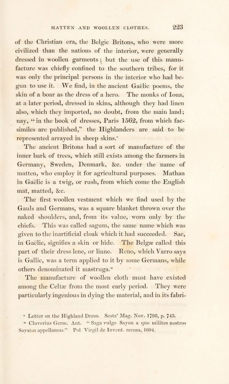 of the Christian era, the Belgic Britons, who were more civilized than the nations of the interior, were generally dressed in woollen garments ; but the use of this manu¬ facture was chiefly confined to the southern tribes, for it was only the principal persons in the interior who had be¬ gun to use it. We find, in the ancient Gaelic poems, the skin of a boar as the dress of a hero. The monks of Iona, at a later period, dressed in skins, although they had linen also, which they imported, no doubt, from the main land; nay, 66 in the book of dresses, Paris 1562, from which fac¬ similes are published,” the Highlanders are said to be represented arrayed in sheep skins/ The ancient Britons had a sort of manufacture of the inner bark of trees, which still exists among the farmers in Germany, Sweden, Denmark, &amp;c. under the name of matten, who employ it for agricultural purposes. Mathan in Gaelic is a twig, or rush, from which come the English mat, matted, &amp;c. The first woollen vestment which we find used by the Gauls and Germans, was a square blanket thrown over the naked shoulders, and, from its value, worn only by the chiefs. This was called sagum, the same name which was given to the inartificial cloak which it had succeeded. Sac, in Gaelic, signifies a skin or hide. The Belgse called this part of their dress lene, or linne. Reno, which Varro says is Gallic, was a term applied to it by some Germans, while others denominated it mastruga.w The manufacture of woollen cloth must have existed among the Celtss from the most early period. They were particularly ingenious in dying the material, and in its fabri- v Letter on the Highland Dress. Scots’ Mag. Nov. 1798, p. 743. w Cluverius Germ. Ant. “ Saga vulgo Say on a quo milites nostros Sayatos appellamus.” Pol Virgil de Invent, rerum, 1804.