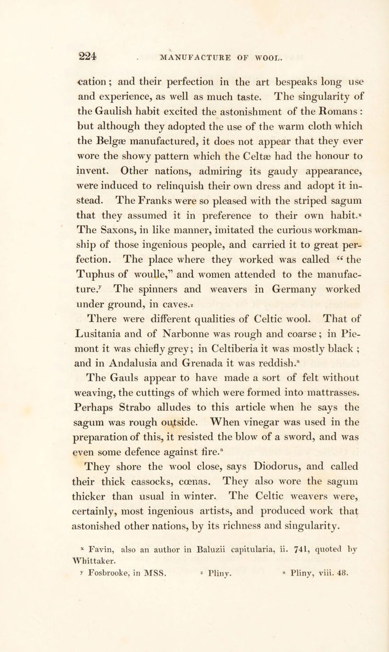 cation; and their perfection in the art bespeaks long use and experience, as well as much taste. The singularity of the Gaulish habit excited the astonishment of the Romans : but although they adopted the use of the warm cloth which the Belgse manufactured, it does not appear that they ever wore the showy pattern which the Celtse had the honour to invent. Other nations, admiring its gaudy appearance, were induced to relinquish their own dress and adopt it in¬ stead. The Franks were so pleased with the striped sagum that they assumed it in preference to their own habit.x The Saxons, in like manner, imitated the curious workman¬ ship of those ingenious people, and carried it to great per¬ fection. The place where they worked was called 66 the Tuphus of woulle,” and women attended to the manufac¬ ture/ The spinners and weavers in Germany worked under ground, in caves.* There were different qualities of Celtic wool. That of Lusitania and of Narbonne was rough and coarse; in Pie- mont it was chiefly grey; in Celtiberia it was mostly black ; and in Andalusia and Grenada it was reddish/ The Gauls appear to have made a sort of felt without weaving, the cuttings of which were formed into mattrasses. Perhaps Strabo alludes to this article when he says the sagum was rough oufside. When vinegar was used in the preparation of this, it resisted the blow of a sword, and was even some defence against tire/ They shore the wool close, says Diodorus, and called their thick cassocks, ccenas. They also wore the sagum thicker than usual in winter. The Celtic weavers were, certainly, most ingenious artists, and produced work that astonished other nations, by its richness and singularity. x Favin, also an author in Baluzii capitularia, ii. 741, quoted by Whittaker. y Fosbrooke, in MSS. 2 Pliny. a Pliny, viii. 48.