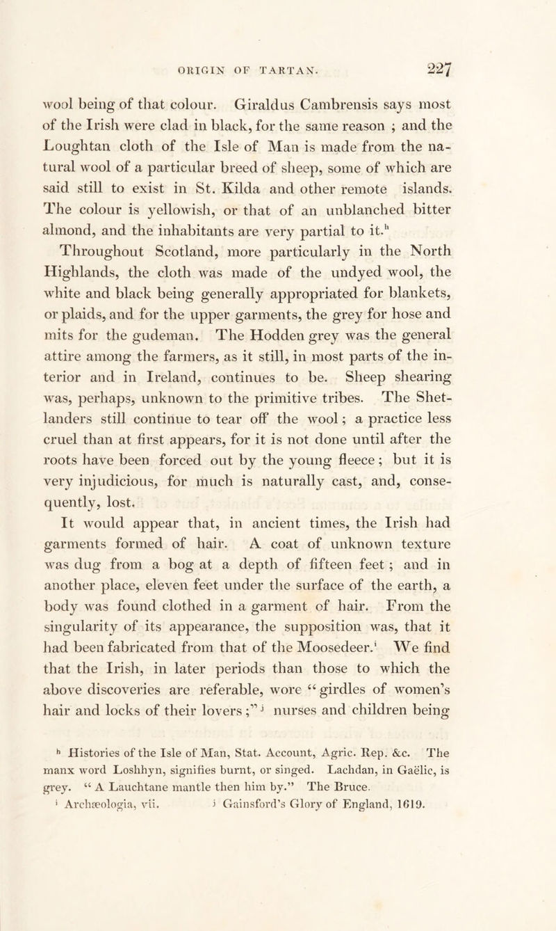 wool being of that colour. Giraldus Cambrensis says most of the Irish were clad in black, for the same reason ; and the Loughtan cloth of the Isle of Man is made from the na¬ tural wool of a particular breed of sheep, some of which are said still to exist in St. Kilda and other remote islands. The colour is yellowish, or that of an unblanched bitter almond, and the inhabitants are very partial to it.1' Throughout Scotland, more particularly in the North Highlands, the cloth was made of the undyed wool, the white and black being generally appropriated for blankets, or plaids, and for the upper garments, the grey for hose and mits for the gudeman. The Hodden grey was the general attire among the farmers, as it still, in most parts of the in¬ terior and in Ireland, continues to be. Sheep shearing was, perhaps, unknown to the primitive tribes. The Shet¬ landers still continue to tear off the wool; a practice less cruel than at first appears, for it is not done until after the roots have been forced out by the young fleece; but it is very injudicious, for much is naturally cast, and, conse¬ quently, lost. It would appear that, in ancient times, the Irish had garments formed of hair. A coat of unknown texture was dug from a bog at a depth of fifteen feet; and in another place, eleven feet under the surface of the earth, a body was found clothed in a garment of hair. From the singularity of its appearance, the supposition was, that it had been fabricated from that of the Moosedeer.' We find that the Irish, in later periods than those to which the above discoveries are referable, wore 44 girdles of women’s hair and locks of their loversj nurses and children being h Histories of the Isle of Man, Stat. Account, Agric. Rep. &amp;c. The rnanx word Loshhyn, signifies burnt, or singed. Lachdan, in Gaelic, is grey. “ A Lauchtane mantle then him by.” The Bruce. ’ Archaeologia, vii. 1 Gainsford’s Glory of England, 1619.