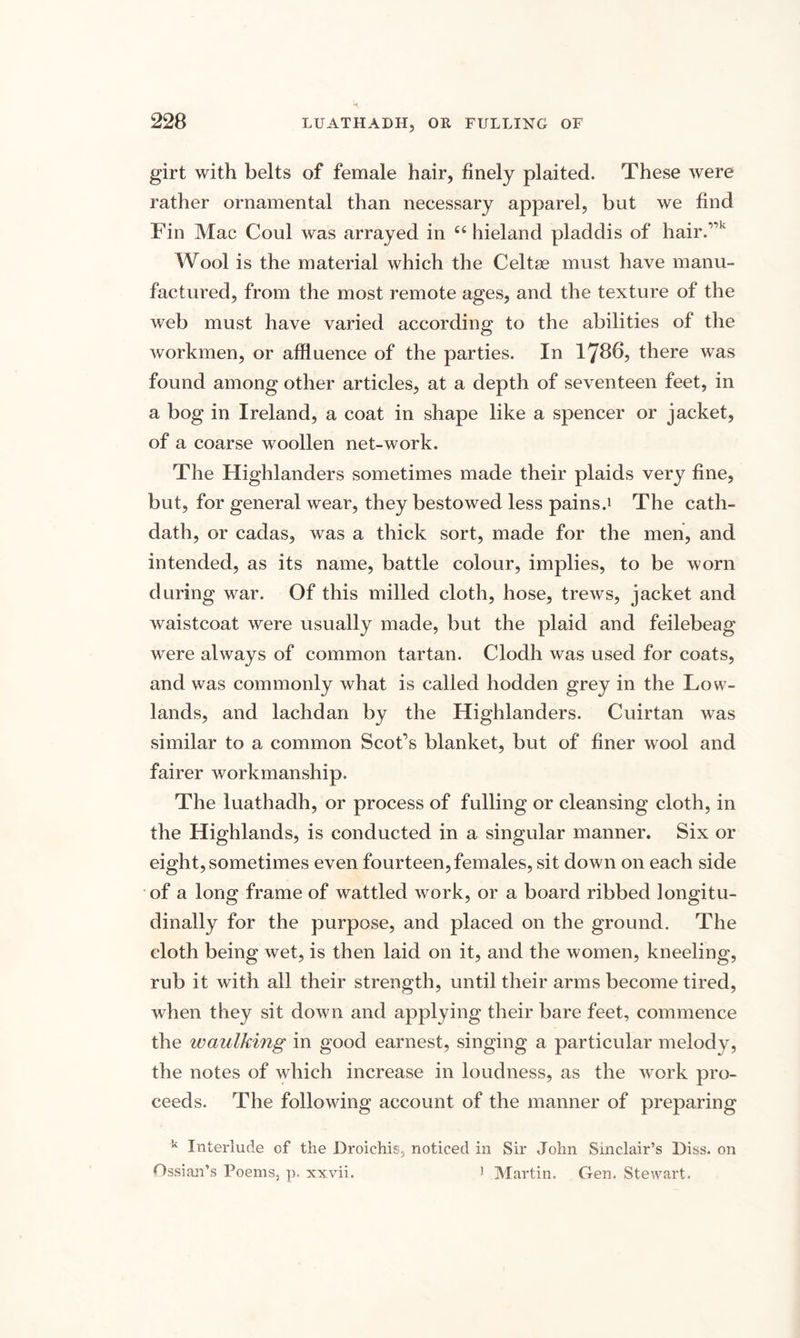 girt with belts of female hair, finely plaited. These were rather ornamental than necessary apparel, but we find Fin Mac Coul was arrayed in “ hieland pladdis of hair.”k Wool is the material which the Celtse must have manu¬ factured, from the most remote ages, and the texture of the web must have varied according to the abilities of the workmen, or affluence of the parties. In 1786, there was found among other articles, at a depth of seventeen feet, in a bog in Ireland, a coat in shape like a spencer or jacket, of a coarse woollen net-work. The Highlanders sometimes made their plaids very fine, but, for general wear, they bestowed less pains.1 The cath- dath, or cadas, was a thick sort, made for the men, and intended, as its name, battle colour, implies, to be worn during war. Of this milled cloth, hose, trews, jacket and waistcoat were usually made, but the plaid and feilebeag were always of common tartan. Clodh was used for coats, and was commonly what is called hodden grey in the Low¬ lands, and lachdan by the Highlanders. Cuirtan was similar to a common Scot’s blanket, but of finer wool and fairer workmanship. The luathadh, or process of fulling or cleansing cloth, in the Highlands, is conducted in a singular manner. Six or eight, sometimes even fourteen, females, sit down on each side of a long frame of wattled work, or a board ribbed longitu¬ dinally for the purpose, and placed on the ground. The cloth being wet, is then laid on it, and the women, kneeling, rub it with all their strength, until their arms become tired, when they sit down and applying their bare feet, commence the waulking in good earnest, singing a particular melody, the notes of which increase in loudness, as the work pro¬ ceeds. The following account of the manner of preparing k Interlude cf the Droichis, noticed in Sir John Sinclair’s Diss. on Ossian’s Poems, p. xxvii. 1 Martin. Gen. Stewart.