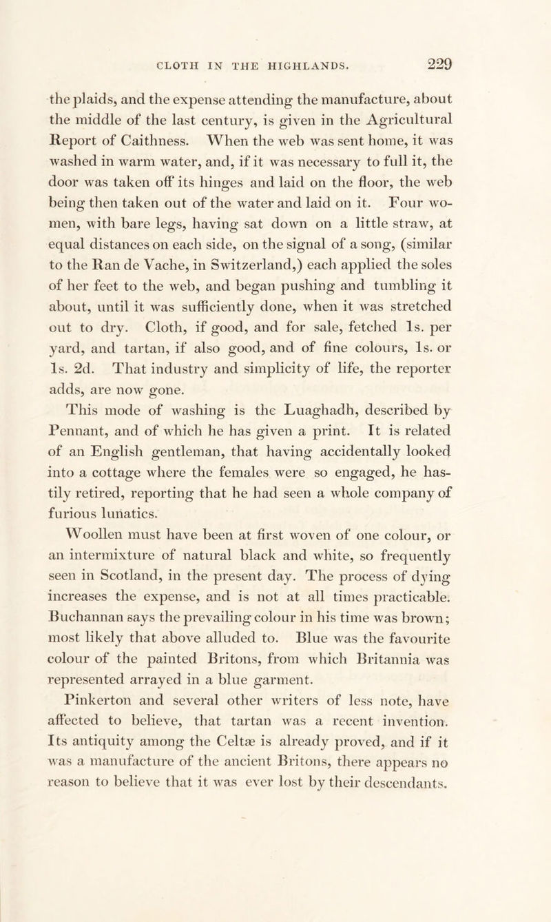 the plaids, and the expense attending the manufacture, about the middle of the last century, is given in the Agricultural Report of Caithness. When the web was sent home, it was washed in warm water, and, if it was necessary to full it, the door was taken off its hinges and laid on the floor, the web being then taken out of the water and laid on it. Four wo¬ men, with bare legs, having sat down on a little straw, at equal distances on each side, on the signal of a song, (similar to the Ran de Vache, in Switzerland,) each applied the soles of her feet to the web, and began pushing and tumbling it about, until it was sufficiently done, when it was stretched out to dry. Cloth, if good, and for sale, fetched Is. per yard, and tartan, if also good, and of fine colours, Is. oi¬ ls. 2d. That industry and simplicity of life, the reporter adds, are now gone. This mode of washing is the Luaghadh, described by Pennant, and of which he has given a print. It is related of an English gentleman, that having accidentally looked into a cottage where the females were so engaged, he has¬ tily retired, reporting that he had seen a whole company of furious lunatics. Woollen must have been at first woven of one colour, or an intermixture of natural black and white, so frequently seen in Scotland, in the present day. The process of dying increases the expense, and is not at all times practicable. Buchannan says the prevailing colour in his time was brown; most likely that above alluded to. Blue was the favourite colour of the painted Britons, from which Britannia was represented arrayed in a blue garment. Pinkerton and several other writers of less note, have affected to believe, that tartan was a recent invention. Its antiquity among the Celtse is already proved, and if it was a manufacture of the ancient Britons, there appears no reason to believe that it was ever lost by their descendants.
