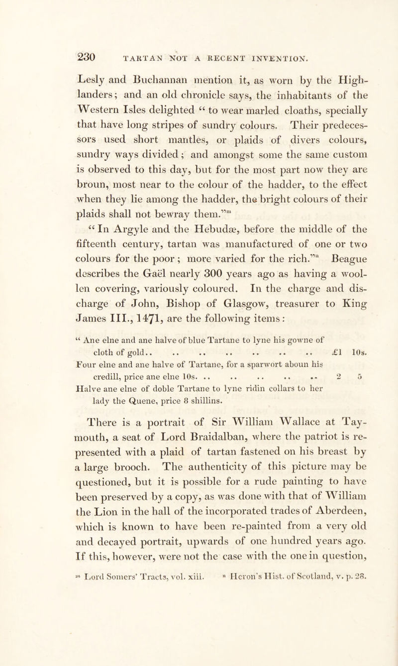 Lesly and Buchannan mention it, as worn by the High¬ landers; and an old chronicle says, the inhabitants of the Western Isles delighted 66 to wear marled cloaths, specially that have long stripes of sundry colours. Their predeces¬ sors used short mantles, or plaids of divers colours, sundry ways divided; and amongst some the same custom is observed to this day, but for the most part now they are broun, most near to the colour of the hadder, to the effect when they lie among the hadder, the bright colours of their plaids shall not bewray them.”111 44 In Argyle and the Hebudoe, before the middle of the fifteenth century, tartan was manufactured of one or two colours for the poor ; more varied for the rich.”11 Beague describes the Gael nearly 300 years ago as having a wool¬ len covering, variously coloured. In the charge and dis¬ charge of John, Bishop of Glasgow, treasurer to King James III., 1171? are the following items: “ Ane elne and ane halve of blue Tartane to lyne his gowne of cloth of gold.. .. .. .. .. .. .. £1 10s. Four elne and ane halve of Tartane, for a sparwort aboun his credill, price ane elne 10s. .. .. .. .. 2 5 Halve ane elne of doble Tartane to lyne ridin collars to her lady the Quene, price 8 shillins. There is a portrait of Sir William Wallace at Tay- mouth, a seat of Lord Braidalban, where the patriot is re¬ presented with a plaid of tartan fastened on his breast by a large brooch. The authenticity of this picture may be questioned, but it is possible for a rude painting to have been preserved by a copy, as was done with that of William the Lion in the hall of the incorporated trades of Aberdeen, which is known to have been re-painted from a very old and decayed portrait, upwards of one hundred years ago. If this, however, were not the case with the one in question, 5,1 Lord Somers’ Tracts, vol. xiii. n Heron’s Hist, of Scotland, v. p. 28.