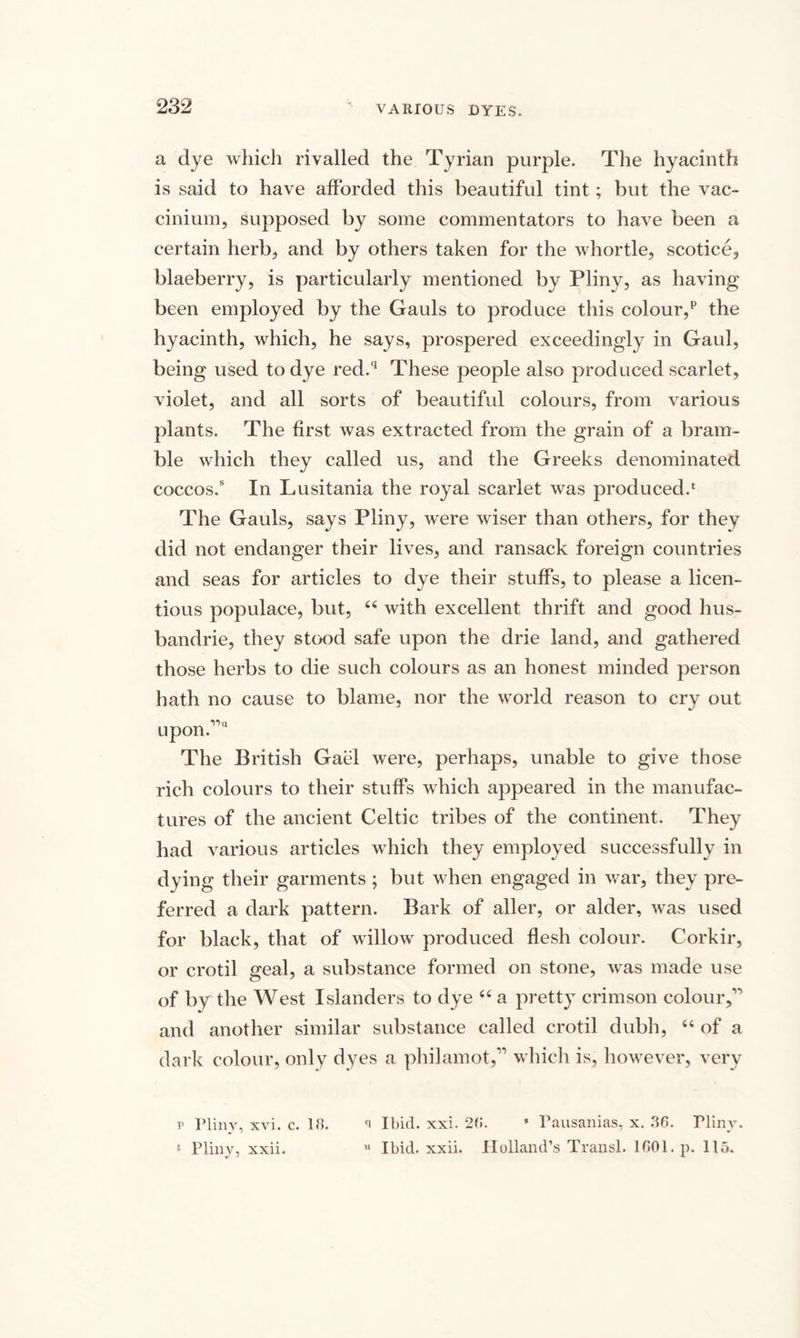 VARIOUS DYES. a dye which rivalled the Tyrian purple. The hyacinth is said to have afforded this beautiful tint; but the vac- cinium, supposed by some commentators to have been a certain herb, and by others taken for the whortle, scotice, blaeberry, is particularly mentioned by Pliny, as having been employed by the Gauls to produce this colour/ the hyacinth, which, he says, prospered exceedingly in Gaul, being used to dye red.q These people also produced scarlet, violet, and all sorts of beautiful colours, from various plants. The first was extracted from the grain of a bram¬ ble which they called us, and the Greeks denominated coccos.8 In Lusitania the royal scarlet was produced.1 The Gauls, says Pliny, were wiser than others, for they did not endanger their lives, and ransack foreign countries and seas for articles to dye their stuffs, to please a licen¬ tious populace, but, 44 with excellent thrift and good hus- bandrie, they stood safe upon the drie land, and gathered those herbs to die such colours as an honest minded person hath no cause to blame, nor the world reason to cry out upon.”'1 The British Gael were, perhaps, unable to give those rich colours to their stuffs which appeared in the manufac¬ tures of the ancient Celtic tribes of the continent. They had various articles which they employed successfully in dying their garments ; but when engaged in war, they pre¬ ferred a dark pattern. Bark of aller, or alder, was used for black, that of willow produced flesh colour. Corkir, or crotil geal, a substance formed on stone, was made use of by the West Islanders to dye 44 a pretty crimson colour,” and another similar substance called crotil dubh, 44 of a dark colour, only dyes a philamot,” which is, however, very r Pliny, xvi. c. 18. Ibid. xxi. 28. * Pausanias, x. .38. Plinv. * Pliny, xxii. u Ibid. xxii. Holland’s Transl. 1801. p. 115.