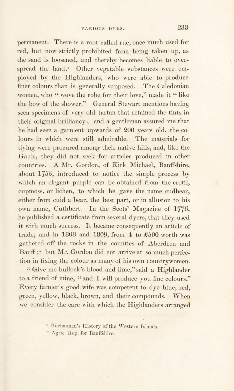 permanent. There is a root called rue, once much used for red, but now strictly prohibited from being taken up, as the sand is loosened, and thereby becomes liable to over¬ spread the land/ Other vegetable substances were em¬ ployed by the Highlanders, who were able to produce finer colours than is generally supposed. The Caledonian women, who 44 wove the robe for their love,” made it 44 like the bow of the shower.” General Stewart mentions having seen specimens of very old tartan that retained the tints in their original brilliancy ; and a gentleman assured me that he had seen a garment upwards of 200 years old, the co¬ lours in which were still admirable. The materials for dying were procured among their native hills, and, like the Gauls, they did not seek for articles produced in other countries. A Mr. Gordon, of Kirk Michael, Banffshire, about 1755, introduced to notice the simple process by which an elegant purple can be obtained from the crotil, cupmoss, or lichen, to which he gave the name cudbear, either from cuid a bear, the best part, or in allusion to his own name, Cuthbert. In the Scots'’ Magazine of 1776, he published a certificate from several dyers, that they used it with much success. It became consequently an article of trade, and in 1808 and 1809, from 4 to £500 worth was gathered off the rocks in the counties of Aberdeen and Banff ;w but Mr. Gordon did not arrive at so much perfec¬ tion in fixing the colour as many of his own countrywomen. 44 Gi ve me bullock’s blood and lime,” said a Highlander to a friend of mine, 44 and I will produce you fine colours.” Every farmer’s good-wife was competent to dye blue, red, green, yellow, black, brown, and their compounds. When we consider the care with which the Highlanders arranged v Buchannan’s History of the Western Islands. w Agric. Itep. for Banffshire.