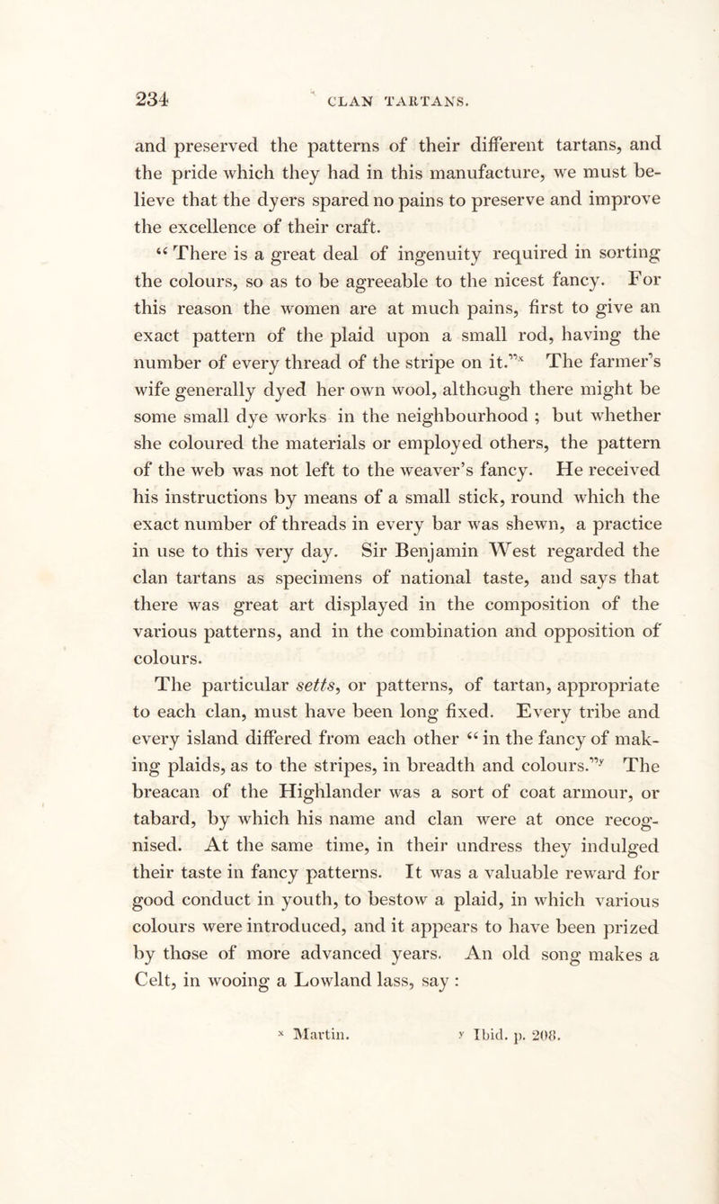 and preserved the patterns of their different tartans, and the pride which they had in this manufacture, we must be¬ lieve that the dyers spared no pains to preserve and improve the excellence of their craft. 44 There is a great deal of ingenuity required in sorting the colours, so as to be agreeable to the nicest fancy. For this reason the women are at much pains, first to give an exact pattern of the plaid upon a small rod, having the number of every thread of the stripe on it.,,x The farmer’s wife generally dyed her own wool, although there might be some small dye works in the neighbourhood ; but whether she coloured the materials or employed others, the pattern of the web was not left to the weaver’s fancy. He received his instructions by means of a small stick, round which the exact number of threads in every bar was shewn, a practice in use to this very day. Sir Benjamin West regarded the clan tartans as specimens of national taste, and says that there was great art displayed in the composition of the various patterns, and in the combination and opposition of colours. The particular setts, or patterns, of tartan, appropriate to each clan, must have been long fixed. Every tribe and every island differed from each other 64 in the fancy of mak¬ ing plaids, as to the stripes, in breadth and colours.,,y The breacan of the Highlander was a sort of coat armour, or tabard, by which his name and clan were at once recog¬ nised. At the same time, in their undress they indulged their taste in fancy patterns. It was a valuable reward for good conduct in youth, to bestow a plaid, in which various colours were introduced, and it appears to have been prized by those of more advanced years. An old song makes a Celt, in wooing a Lowland lass, say : x Martin. y Ibid. p. 208.