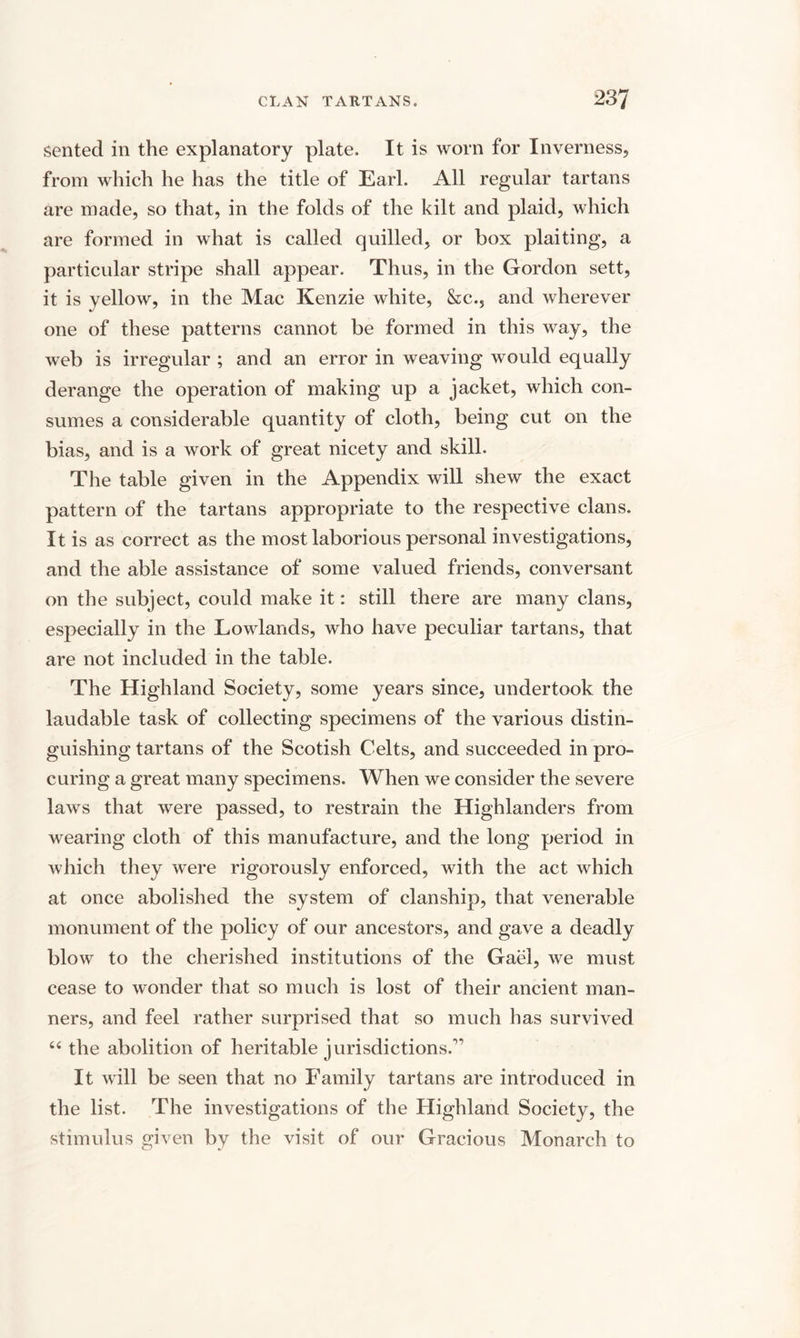 sented in the explanatory plate. It is worn for Inverness, from which he has the title of Earl. All regular tartans are made, so that, in the folds of the kilt and plaid, which are formed in what is called quilled, or box plaiting, a particular stripe shall appear. Thus, in the Gordon sett, it is yellow, in the Mac Kenzie white, &amp;c.5 and wherever one of these patterns cannot be formed in this way, the web is irregular ; and an error in weaving would equally derange the operation of making up a jacket, which con¬ sumes a considerable quantity of cloth, being cut on the bias, and is a work of great nicety and skill. The table given in the Appendix will shew the exact pattern of the tartans appropriate to the respective clans. It is as correct as the most laborious personal investigations, and the able assistance of some valued friends, conversant on the subject, could make it: still there are many clans, especially in the Lowlands, who have peculiar tartans, that are not included in the table. The Highland Society, some years since, undertook the laudable task of collecting specimens of the various distin¬ guishing tartans of the Scotish Celts, and succeeded in pro¬ curing a great many specimens. When we consider the severe laws that were passed, to restrain the Highlanders from wearing cloth of this manufacture, and the long period in which they were rigorously enforced, with the act which at once abolished the system of clanship, that venerable monument of the policy of our ancestors, and gave a deadly blow to the cherished institutions of the Gael, we must cease to wonder that so much is lost of their ancient man¬ ners, and feel rather surprised that so much has survived 44 the abolition of heritable jurisdictions.'1 It will be seen that no Family tartans are introduced in the list. The investigations of the Highland Society, the stimulus given by the visit of our Gracious Monarch to