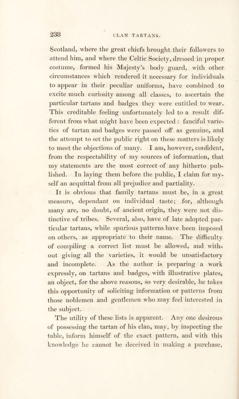 Scotland, where the great chiefs brought their followers to attend him, and where the Celtic Society, dressed in proper costume, formed his Majesty’s body guard, with other circumstances which rendered it necessary for individuals to appear in their peculiar uniforms, have combined to excite much curiosity among all classes, to ascertain the particular tartans and badges they were entitled to wear. This creditable feeling unfortunately led to a result dif¬ ferent from what might have been expected : fanciful varie¬ ties of tartan and badges were passed off as genuine, and the attempt to set the public right on these matters is likely to meet the objections of many. I am, however, confident, from the respectability of my sources of information, that my statements are the most correct of any hitherto pub¬ lished. In laying them before the public, I claim for my¬ self an acquittal from all prejudice and partiality. It is obvious that family tartans must be, in a great measure, dependant on individual taste; for, although many are, no doubt, of ancient origin, they were not dis¬ tinctive of tribes. Several, also, have of late adopted par¬ ticular tartans, while spurious patterns have been imposed on others, as appropriate to their name. The difficulty of compiling a correct list must be allowed, and with¬ out giving all the varieties, it would be unsatisfactory and incomplete. As the author is preparing a work expressly, on tartans and badges, with illustrative plates, an object, for the above reasons, so very desirable, he takes this opportunity of soliciting information or patterns from those noblemen and gentlemen who may feel interested in the subject. The utility of these lists is apparent. Any one desirous of possessing the tartan of his clan, may, by inspecting the table, inform himself of the exact pattern, and with this knowledge he cannot be deceived in making a purchase,