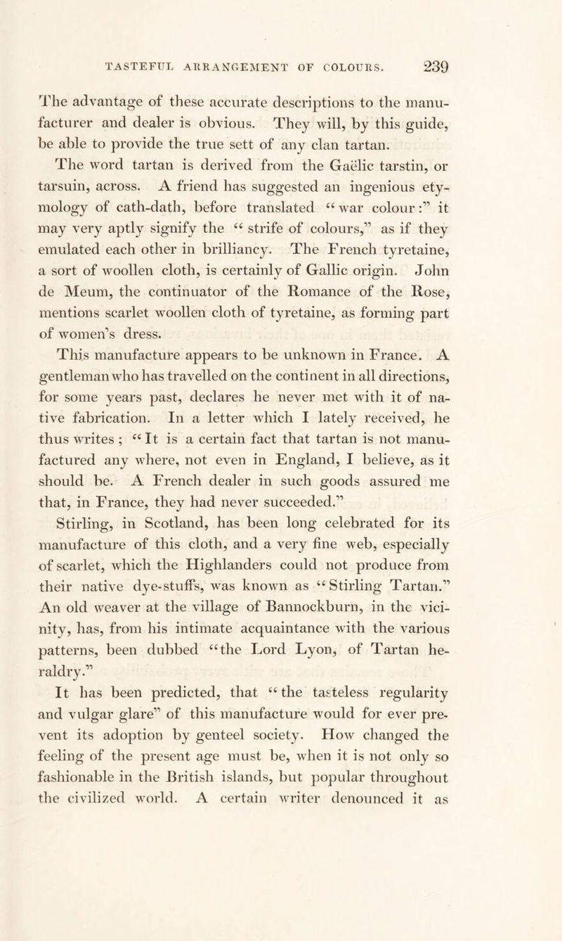 The advantage of these accurate descriptions to the manu¬ facturer and dealer is obvious. They will, by this guide, be able to provide the true sett of any clan tartan. The word tartan is derived from the Gaelic tarstin, or tarsuin, across. A friend has suggested an ingenious ety¬ mology of cath-dath, before translated 64 war colour :” it may very aptly signify the 44 strife of colours,” as if they emulated each other in brilliancy. The French tyretaine, a sort of woollen cloth, is certainly of Gallic origin. John de Meum, the continuator of the Romance of the Rose, mentions scarlet woollen cloth of tyretaine, as forming part of women's dress. This manufacture appears to be unknown in France. A gentleman who has travelled on the continent in all directions, for some years past, declares he never met with it of na¬ tive fabrication. In a letter which I lately received, he thus writes ; 44 It is a certain fact that tartan is not manu¬ factured any where, not even in England, I believe, as it should be. A French dealer in such goods assured me that, in France, they had never succeeded.” Stirling, in Scotland, has been long celebrated for its manufacture of this cloth, and a very fine web, especially of scarlet, which the Highlanders could not produce from their native dye-stuffs, was known as 44 Stirling Tartan.” An old weaver at the village of Bannockburn, in the vici¬ nity, has, from his intimate acquaintance with the various patterns, been dubbed 44 the Lord Lyon, of Tartan he¬ raldry.” It has been predicted, that 44 the tasteless regularity and vulgar glare” of this manufacture would for ever pre¬ vent its adoption by genteel society. How changed the feeling of the present age must be, when it is not only so fashionable in the British islands, but popular throughout the civilized world. A certain writer denounced it as