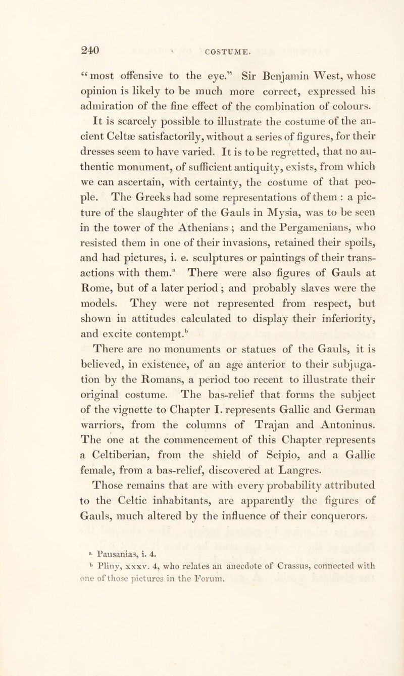 “most offensive to the eye.v Sir Benjamin West, whose opinion is likely to be much more correct, expressed his admiration of the fine effect of the combination of colours. It is scarcely possible to illustrate the costume of the an¬ cient Celtae satisfactorily, without a series of figures, for their dresses seem to have varied. It is to be regretted, that no au¬ thentic monument, of sufficient antiquity, exists, from which we can ascertain, with certainty, the costume of that peo¬ ple. The Greeks had some representations of them : a pic¬ ture of the slaughter of the Gauls in Mysia, was to be seen in the tower of the Athenians ; and the Pergamenians, who resisted them in one of their invasions, retained their spoils, and had pictures, i. e. sculptures or paintings of their trans¬ actions with them.a There were also figures of Gauls at Rome, but of a later period ; and probably slaves were the models. They were not represented from respect, but shown in attitudes calculated to display their inferiority, and excite contempt.b There are no monuments or statues of the Gauls, it is believed, in existence, of an age anterior to their subjuga¬ tion by the Romans, a period too recent to illustrate their original costume. The bas-relief that forms the subject of the vignette to Chapter I. represents Gallic and German warriors, from the columns of Trajan and Antoninus. The one at the commencement of this Chapter represents a Celtiberian, from the shield of Scipio, and a Gallic female, from a bas-relief, discovered at Langres. Those remains that are with every probability attributed to the Celtic inhabitants, are apparently the figures of Gauls, much altered by the influence of their conquerors. a Pausanias, i. 4. b Pliny, xxxv. 4, who relates an anecdote of Crassus, connected with one of those pictures in the Forum,