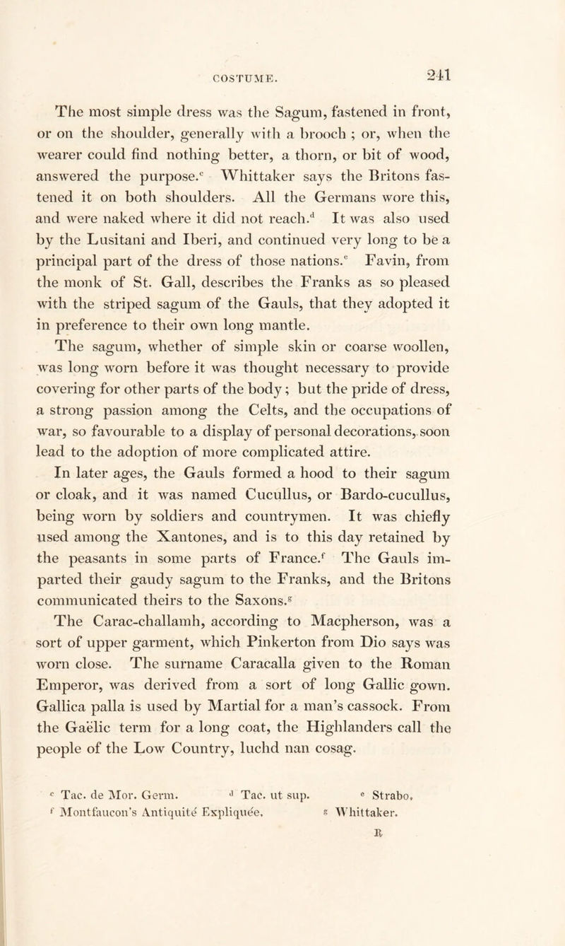 The most simple dress was the Sagum, fastened in front, or on the shoulder, generally with a brooch ; or, when the wearer could find nothing better, a thorn, or bit of wood, answered the purpose.0 Whittaker says the Britons fas¬ tened it on both shoulders. All the Germans wore this, and were naked where it did not reach.d It was also used by the Lusitani and Iberi, and continued very long to be a principal part of the dress of those nations.6 Favin, from the monk of St. Gall, describes the Franks as so pleased with the striped sagum of the Gauls, that they adopted it in preference to their own long mantle. The sagum, whether of simple skin or coarse woollen, was long worn before it was thought necessary to provide covering for other parts of the body; but the pride of dress, a strong passion among the Celts, and the occupations of war, so favourable to a display of personal decorations, soon lead to the adoption of more complicated attire. In later ages, the Gauls formed a hood to their sagum or cloak, and it was named Cucullus, or Bardo-cucullus, being worn by soldiers and countrymen. It was chiefly used among the Xantones, and is to this day retained by the peasants in some parts of France/ The Gauls im¬ parted their gaudy sagum to the Franks, and the Britons communicated theirs to the Saxons/ The Carac-challamh, according to Macpherson, was a sort of upper garment, which Pinkerton from Dio says was worn close. The surname Caracalla given to the Roman Emperor, was derived from a sort of long Gallic gown. Gallica palla is used by Martial for a man’s cassock. From the Gaelic term for a long coat, the Highlanders call the people of the Low Country, luchd nan cosag. c Tac. de Mor. Germ. i1 Tac. ut sup. e Strabo, f Montfaucon’s Antiquite Expliquee, s Whittaker. It
