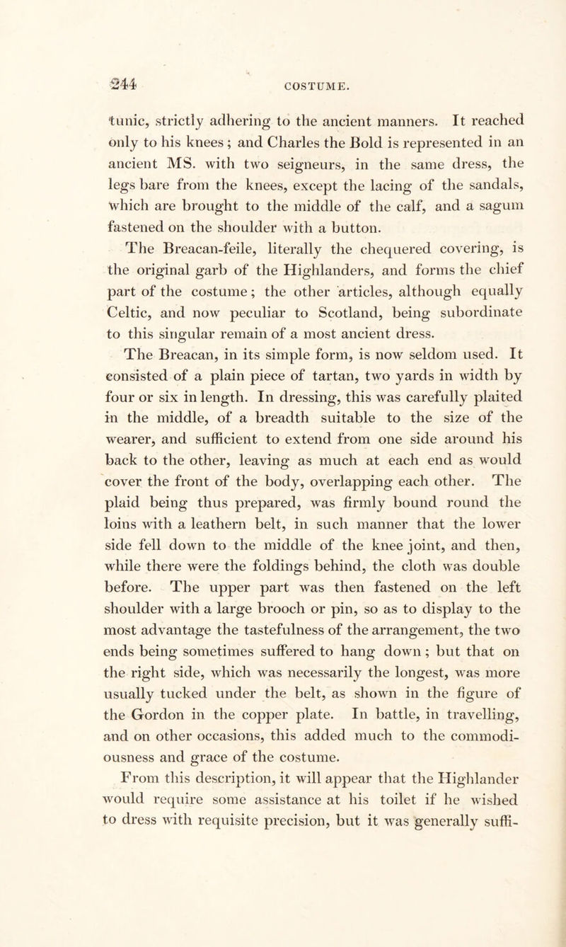 tunic, strictly adhering to the ancient manners. It reached only to his knees ; and Charles the Bold is represented in an ancient MS. with two seigneurs, in the same dress, the legs bare from the knees, except the lacing of the sandals, which are brought to the middle of the calf, and a sagum fastened on the shoulder with a button. The Breacan-feile, literally the chequered covering, is the original garb of the Highlanders, and forms the chief part of the costume; the other articles, although equally Celtic, and now peculiar to Scotland, being subordinate to this singular remain of a most ancient dress. The Breacan, in its simple form, is now seldom used. It consisted of a plain piece of tartan, two yards in width by four or six in length. In dressing, this was carefully plaited in the middle, of a breadth suitable to the size of the wearer, and sufficient to extend from one side around his back to the other, leaving as much at each end as would cover the front of the body, overlapping each other. The plaid being thus prepared, was firmly bound round the loins with a leathern belt, in such manner that the lower side fell down to the middle of the knee joint, and then, while there were the foldings behind, the cloth was double before. The upper part was then fastened on the left shoulder with a large brooch or pin, so as to display to the most advantage the tastefulness of the arrangement, the two ends being sometimes suffered to hang down; but that on the right side, which was necessarily the longest, was more usually tucked under the belt, as shown in the figure of the Gordon in the copper plate. In battle, in travelling, and on other occasions, this added much to the commodi¬ ousness and grace of the costume. From this description, it will appear that the Highlander would require some assistance at his toilet if he wished to dress with requisite precision, but it was generally suffi-