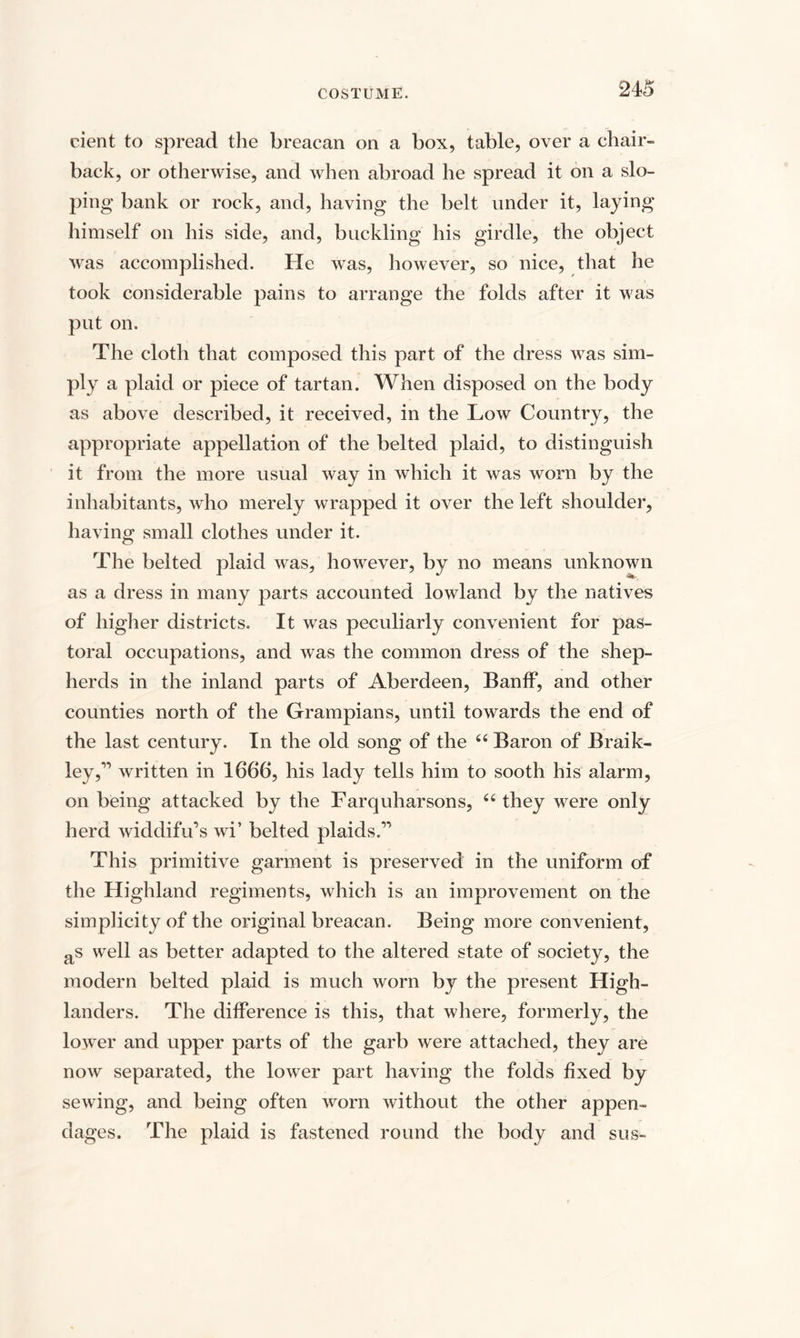 cient to spread the breacan on a box, table, over a chair- back, or otherwise, and when abroad he spread it on a slo¬ ping bank or rock, and, having the belt under it, laying himself on his side, and, buckling his girdle, the object was accomplished. He was, however, so nice, that he took considerable pains to arrange the folds after it was put on. The cloth that composed this part of the dress was sim¬ ply a plaid or piece of tartan. When disposed on the body as above described, it received, in the Low Country, the appropriate appellation of the belted plaid, to distinguish it from the more usual way in which it was worn by the inhabitants, who merely wrapped it over the left shoulder, having small clothes under it. The belted plaid was, however, by no means unknown as a dress in many parts accounted lowland by the natives of higher districts. It was peculiarly convenient for pas¬ toral occupations, and was the common dress of the shep¬ herds in the inland parts of Aberdeen, Banff, and other counties north of the Grampians, until towards the end of the last century. In the old song of the “ Baron of Braik- ley,” written in 1666, his lady tells him to sooth his alarm, on being attacked by the Farquharsons, “ they were only herd widdifu’s wi’ belted plaids.” This primitive garment is preserved in the uniform of the Highland regiments, which is an improvement on the simplicity of the original breacan. Being more convenient, as well as better adapted to the altered state of society, the modern belted plaid is much worn by the present High¬ landers. The difference is this, that where, formerly, the lower and upper parts of the garb were attached, they are now separated, the lower part having the folds fixed by sewing, and being often worn without the other appen¬ dages. The plaid is fastened round the body and sus-