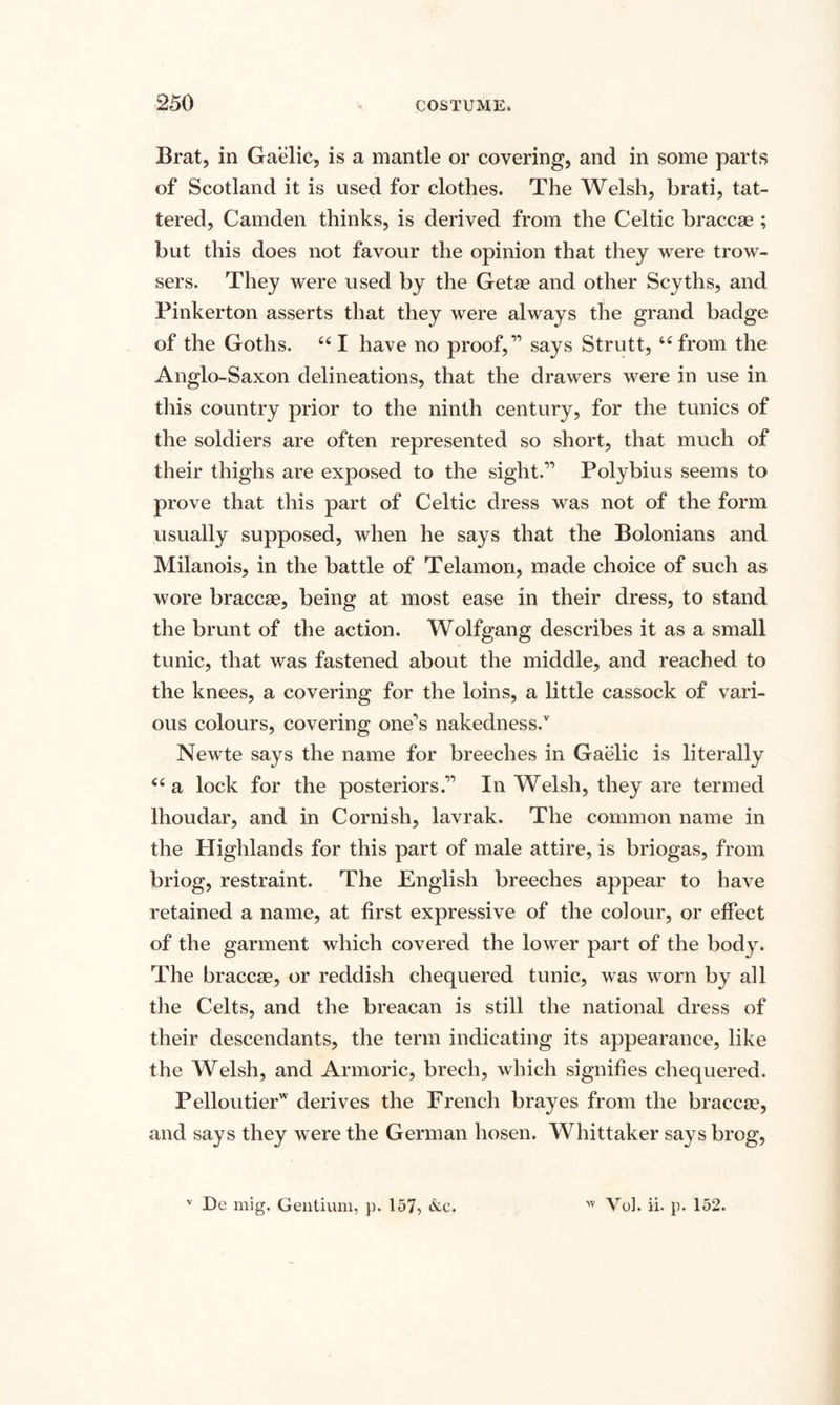 Brat, in Gaelic, is a mantle or covering, and in some parts of Scotland it is used for clothes. The Welsh, brati, tat¬ tered, Camden thinks, is derived from the Celtic braccae ; but this does not favour the opinion that they were trow- sers. They were used by the Getae and other Scyths, and Pinkerton asserts that they were always the grand badge of the Goths. 661 have no proof,” says Strutt, i( from the Anglo-Saxon delineations, that the drawers were in use in this country prior to the ninth century, for the tunics of the soldiers are often represented so short, that much of their thighs are exposed to the sight.” Polybius seems to prove that this part of Celtic dress was not of the form usually supposed, when he says that the Bolonians and Milanois, in the battle of Telamon, made choice of such as wore braccae, being at most ease in their dress, to stand the brunt of the action. Wolfgang describes it as a small tunic, that was fastened about the middle, and reached to the knees, a covering for the loins, a little cassock of vari¬ ous colours, covering one's nakedness/ Newte says the name for breeches in Gaelic is literally “a lock for the posteriors.” In Welsh, they are termed lhoudar, and in Cornish, lavrak. The common name in the Highlands for this part of male attire, is briogas, from briog, restraint. The English breeches appear to have retained a name, at first expressive of the colour, or effect of the garment which covered the lower part of the body. The braccae, or reddish chequered tunic, was worn by all the Celts, and the breacan is still the national dress of their descendants, the term indicating its appearance, like the Welsh, and Armoric, brech, which signifies chequered. Pelloutierw derives the French brayes from the braccae, and says they were the German hosen. Whittaker says brog, v De mig. Gentium, p. 157, &amp;e. 'v Vol. ii. p. 152.