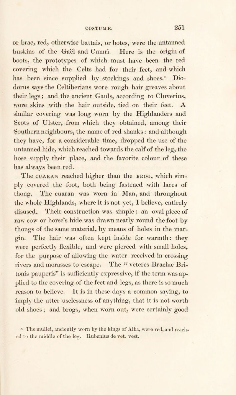 or brae, red, otherwise battais, or botes, were the untanned buskins of the Gael and Cumri. Here is the origin of boots, the prototypes of which must have been the red covering which the Celts had for their feet, and which has been since supplied by stockings and shoes/ Dio¬ dorus says the Celtiberians wore rough hair greaves about their legs; and the ancient Gauls, according to Cluverius, wore skins with the hair outside, tied on their feet. A similar covering was long worn by the Highlanders and Scots of Ulster, from which they obtained, among their Southern neighbours, the name of red shanks: and although they have, for a considerable time, dropped the use of the untanned hide, which reached towards the calf of the leg, the hose supply their place, and the favorite colour of these has always been red. The cuaran reached higher than the brog, which sim¬ ply covered the foot, both being fastened with laces of thong. The cuaran was worn in Man, and throughout the whole Highlands, where it is not yet, I believe, entirely disused. Their construction was simple : an oval piece of raw cow or horse’s hide was drawn neatly round the foot by thongs of the same material, by means of holes in the mar¬ gin. The hair was often kept inside for warmth: they were perfectly flexible, and were pierced with small holes, for the purpose of allowing the water received in crossing rivers and morasses to escape. The cc veteres Brachse Bri- tonis pauperis” is sufficiently expressive, if the term was ap¬ plied to the covering of the feet and legs, as there is so much reason to believe. It is in these days a common saying, to imply the utter uselessness of anything, that it is not worth old shoes; and brogs, when worn out, were certainly good x The mullei, anciently worn by the kings of Alba, were red, and reach¬ ed to the middle of the leg. Ilubenius de vet. vest.