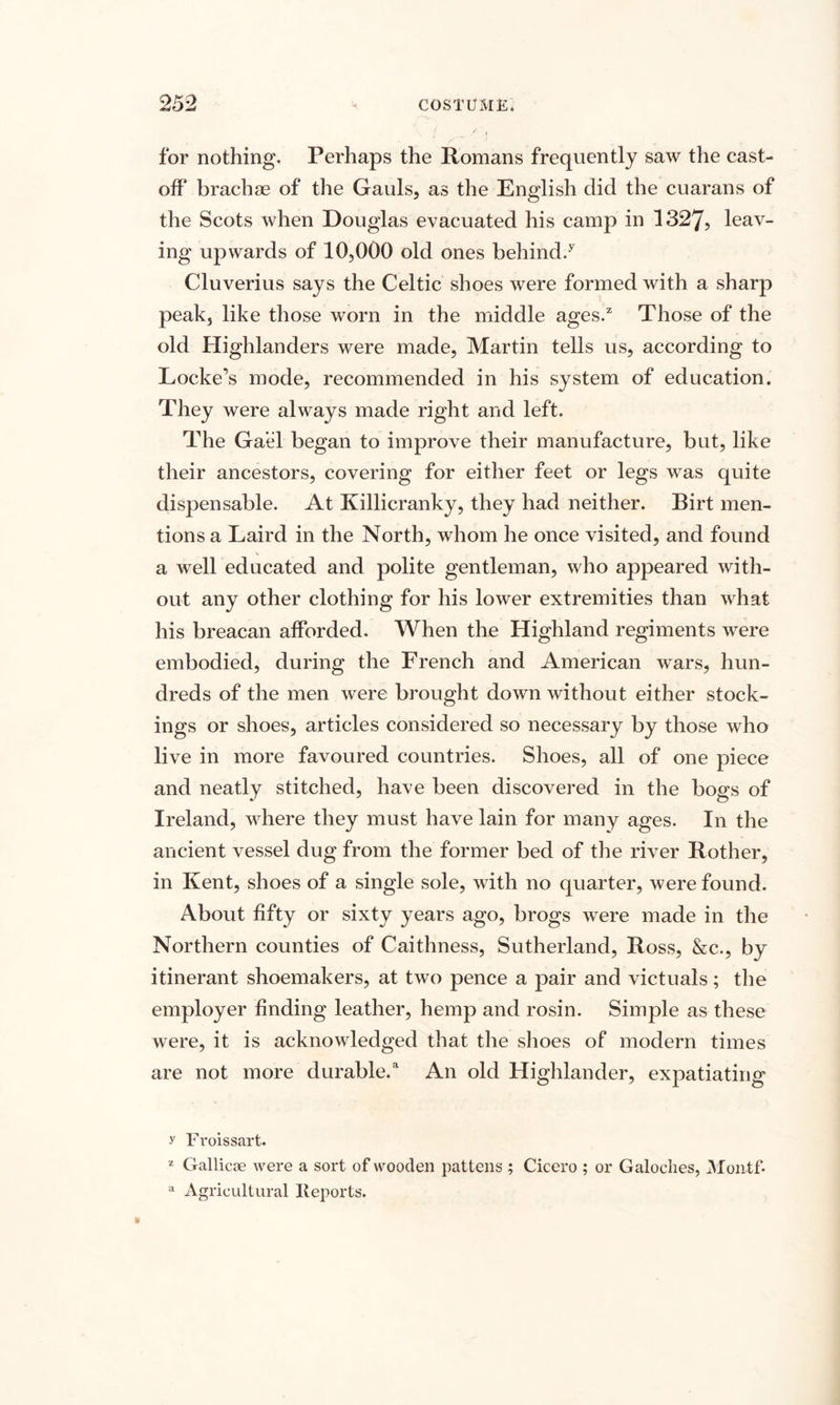 for nothing. Perhaps the Romans frequently saw the cast¬ off brachae of the Gauls, as the English did the cuarans of the Scots when Douglas evacuated his camp in 1327, leav¬ ing upwards of 10,000 old ones behind/ Cluverius says the Celtic shoes were formed with a sharp peak, like those worn in the middle ages/ Those of the old Highlanders were made, Martin tells us, according to Locke’s mode, recommended in his system of education. They were always made right and left. The Gael began to improve their manufacture, but, like their ancestors, covering for either feet or legs was quite dispensable. At Killicranky, they had neither. Birt men¬ tions a Laird in the North, whom he once visited, and found a well educated and polite gentleman, who appeared with¬ out any other clothing for his lower extremities than what his breacan afforded. When the Highland regiments were embodied, during the Lrench and American wars, hun¬ dreds of the men were brought down without either stock¬ ings or shoes, articles considered so necessary by those who live in more favoured countries. Shoes, all of one piece and neatly stitched, have been discovered in the bogs of Ireland, where they must have lain for many ages. In the ancient vessel dug from the former bed of the river Bother, in Kent, shoes of a single sole, with no quarter, were found. About fifty or sixty years ago, brogs were made in the Northern counties of Caithness, Sutherland, Ross, &amp;c., by itinerant shoemakers, at two pence a pair and victuals; the employer finding leather, hemp and rosin. Simple as these were, it is acknowledged that the shoes of modern times are not more durable/ An old Highlander, expatiating y Froissart. z Gallicae were a sort of wooden pattens ; Cicero ; or Galoehes, Montf* a Agricultural Reports.